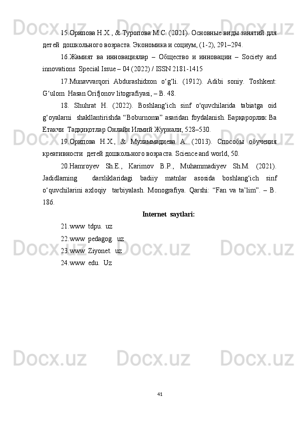 15. Орипова Н.Х., & Туропова М.С. (2021). Основные виды занятий для
детей  дошкольного возраста. Экономика и социум, (1-2), 291–294.  
16. Жамият   ва   инновациялар   –   Общество   и   инновации   –   Society   and
innovations  Special Issue – 04 (2022) / ISSN 2181-1415  
17. Munavvarqori   Abdurashidxon   o‘g‘li.   (1912).   Adibi   soniy.   Toshkent:
G ulom  Hasan Orifjonov litografiyasi, – B. 48.  ʻ
18.   Shuhrat   H.   (2022).   Boshlang‘ich   sinf   o'quvchilarida   tabiatga   oid
g‘oyalarni     shakllantirishda   “Boburnoma”   asaridan   foydalanish.   Барқарорлик   Ва
Етакчи  Тадқиқотлар Онлайн Илмий Журнали, 528–530.  
19. Орипова   Н.Х.,   &   Мухаммадиева   А.   (2013).   Способы   обучения
креативности  детей дошкольного возраста.  Science and world, 50.  
20. Hamroyev   Sh.E.,   Karimov   B.P.,   Muhammadiyev   Sh.M.   (2021).
Jadidlarning     darsliklaridagi   badiiy   matnlar   asosida   boshlang‘ich   sinf
o‘quvchilarini   axloqiy     tarbiyalash.   Monografiya.   Qarshi:   “Fan   va   ta’lim”.   –   B.
186.  
Int е rn е t  saytlari:
21. www  tdpu.  uz
22. www  pedagog.  uz
23. www  Ziyonet.  uz
24. www  edu.  Uz
41 
