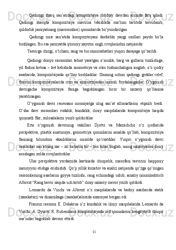   Qadimgi   sharq   san’atidagi   kompozitsiya   ibtidoiy   davrdan   aloxida   farq   qiladi.
Qadimgi   sharqda   kompozitsiya   mavzusi   tekislikda   ma’lum   tartibda   tasvirlanib,
quldorlik jamiyatining (marosimlari) qonunlarida bo’ysindirilgan. 
  Qadimgi   misr   san’atida   kompozitsiyani   dastlabki   yangi   usullari   paydo   bo’la
boshlagan. Bu esa jamiyatda ijtimoiy xayotni ongli rivojlanishni natijasidir. 
Tasvirga chizgi, o’lcham, rang va tus munosabatlari yuqori darajaga qo’tarildi. 
Qadimgi   dunyo   rassomlari   tabiat   yaratgan   o’simlik,   barg  va   gullarni   tuzilishiga,
yil faslini ketma – ket kelishida simmetriya va ritm tushunchaligini anglab, o’z ijodiy
asarlarida,   kompozitsiyada   qo’llay   boshladilar.   Shuning   uchun   qadimgi   greklar   relef,
fronton kompozitsiyalarida  ritm   va  simmetriyadan  unumli   foydalanganlar.  O’ygonish
davrigacha   kompozitsiya   faniga   bagishlangan   biror   bir   nazariy   qo’llanma
yaratilmagan. 
O’ygonish   davri   renessans   insoniyatga   ulug   san’at   allomatlarini   etqazib   berdi.
O’sha   davr   rassomlari   esdalik,   kundalik,   ilmiy   maqolalarida   kompozitsiya   haqida
qimmatli fikr, xulosalalarni yozib qoldirdilar. 
Erta   o’ygonish   davrining   vakillari   Djotto   va   Mazachcho   o’z   ijodlarida
perspektiva,   plastik   anatomiya,   geometriya   qonunlarini   amalda   qo’llab,   kompozitsiya
fanining   bilimdoni   ekanliklarini   misolda   qo’rsatdilar.   Yuqori   o’ygonish   davri
rassomlar san’atning xar – xil turlarini bir – biri bilan boglab, uning nazariyasini ilmiy
asoslagan xolda rivojlantirdilar. 
  Ular   perspektiva   yordamida   kartinada   chuqurlik,   masofani   tasvirini   haqqoniy
namoyyon etishga erishishdi. Qo’p yillik kuzatuv va analiz natijasida qo’zga qo’ringan
rassomlarning asarlarini goyya tuzilishi, rang echimidagi uslub, amaliy umumlashtirib
Albrext “Rang tasvir xaqida uch kitob” ilmiy nazariy meros yozib qoldirdi. 
  Leonardo   da   Vinchi   va   Albrext   o’z   maqolalarida   va   badiiy   asarlarida   statik
(xarakatsiz) va dinamikaga (xarakat)aloxida axamiyat bergan edi. 
  Fransuz   rassomi   E.   Delakrua   o’z   kundalik   va   ilmiy   maqolalarida   Leonardo   da
Vinchi, A. Dyurer, R. Rubenslarni kompozitsiyada oid qonunlarini kengaytirib chuqur
ma’nolar bagishlab davom ettirdi. 
11  
  