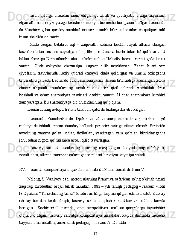   Inson   qalbiga   olloxdan   inom   etilgan   go’zallik   va   qobiliyatni   o’ziga   mujassam
etgan allomalarni yer yuziga kelishini insoniyat biz necha bor gubori bo’lgan Leonardo
da   Vinchining   har   qanday   mushkul   ishlarni   osonlik   bilan   uddasidan   chiqadigan   odil
inson shaklida qo’ramiz. 
  Xudo   bergan   betakror   aql   –   zaqovatli,   xotirasi   kuchli   buyuk   alloma   chizgan
tasvirlari   bilan   insonni   xayratga   solar,   fikr   –   muloxaza   kuchi   bilan   lol   qoldirardi.   U
Milan   shaxriga   Dominikanlik   aka   –   ukalar   uchun   “Maxfiy   kecha”   nomli   go’zal   asar
yaratdi.   Unda   avliyolar   chexrasiga   ulugvor   qilib   tasvirlanadi.   Faqat   Isusni   yuz
qiyofasini   tasvirlashda   iloxiy   qudrati   etmaydi   chala   qoldirgan   va   umrini   oxirigacha
bitira olmagan edi. Leonardo odam anatomiyasini Salena ta’limotiga asoslangan xolda
chuqur   o’rgandi,   murdalarning   suyak   muskullarini   qizil   qalamda   sinchiklab   chiza
boshladi va odam  anatomiyasi tasvirlari kitobini yaratdi. U otlar anatomiyasi  kitobini
xam yaratgan. Bu anatomiyaga oid chiziklarining qo’p qismi 
Leonardoning avtoportretlari bilan bir qatorda bizlargacha etib kelgan. 
  Leonardo   Franchesko   del   Djokondo   uchun   uning   xotini   Liza   portretini   4   yil
mobaynida ishladi, ammo shunday bo’lsada portretni oxiriga etkaza olmadi. Portretda
ayyolning   xamma   go’zal   xislat,   fazilatlari,   yarqiragan   xam   qo’zlari   kipriklarigacha
jonli odam nigoxi qo’rinishida asosli qilib tasvirlagan. 
  Tasviriy   san’atda   bunday   toj   asarning   mavjudligini   dunyoda   eng   qobiliyatli,
zexnli olim, alloma musavvir qalamiga insonlarni beixtiyor xayratga soladi. 
 
XVI – oxirida kompozitsiya o’quv fani sifatida shakllana boshladi. Buni V. 
Neleng, S. Vasilyov qabi metodistlarning Franstiya safaridan so’ng o’qitish tizimi
xaqidagi xisobotlari orqali bilish mumkin. 1882 – yili taniqli pedagog – rassom Violil
le Dyukani “Tarixchining tarixi” kitobi rus tiliga tarjima qilgan edi. Bu kitob shaxsiy
ish   tajribasidan   kelib   chiqib,   tasviriy   san’at   o’qitish   metodikasidan   suhbat   tarzida
berilgan.   “Sochinenie”   qismida,   xavo   perspektivasi   ma’lum   qonunlarga   tayanishini
o’qtirib  o’tilgan.  Tasviriy  san’atga   kompozitsiya   masalalari   xaqida   dastlabki   metodik
bayyonnoma muallifi, amerikalik pedagog – rassom A. Donddir. 
12  
  