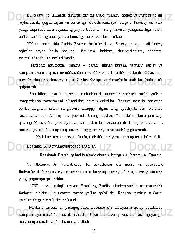 Bu   o’quv   qo’llanmada   tasvirda   xar   xil   shakl,   tuslarni   qogoz   va   matoga   to’gri
joylashtirish,   qogoz   xajmi   va   formatiga   aloxida   axamiyat   bergan.   Tasviriy   san’atda
yangi   impressionizm   oqimining   paydo   bo’lishi   –   rang   tasvirda   yangilanishga   vosita
bo’ldi, san’atning oldinga rivojlanishiga turtki vazifasini o’tadi. 
XX   asr   boshlarida   Garbiy   Evropa   davlatlarida   va   Rossiyada   xar   –   xil   badiiy
oqimlar   paydo   bo’la   boshladi:   futurizm,   kubizm,   ekspressionizm,   dadaizm,
syurealistlar shular jumlasidandir. 
  Tartibsiz   muloxaza,   qarama   –   qarshi   fikrlar   kurashi   tasviriy   san’at   va
kompozitsiyani o’qitish metodikasida chalkashlik va tartibsizlik olib keldi. XX asrning
birinchi   choragida   tasviriy   san’at   Garbiy   Evropa   va   Amerikada   berk   ko’chada   kirib
qolgan edi. 
  Shu   bilan   birga   ko’p   san’at   maktablarida   rassomlar   realistik   san’at   yo’lida
kompozitsiya   nazariyasini   o’rganishni   davom   ettirdilar.   Rossiya   tasviriy   san’atida
XVIII   asrgacha   ikona   rangtasviri   taraqqiy   etgan.   Eng   qobiliyatli   rus   ikonachi
rassomlardan   bir   Andrey   Rublyov   edi.   Uning   mashxur   “Troista”si   ikona   janridagi
qadimgi   klassik   kompozitsiya   namunalaridan   biri   xisoblanadi.   Kompozitsiyada   bu
rassom gavda xolatining aniq tasviri, rang garmoniyasi va yaxlitligiga erishdi. 
  XVIII asr rus tasviriy san’atida, realistik badiiy maktabning asoschilari A.R. 
Losenko, G. Ugryumovlar xisoblanadilar. 
  Rossiyada Peterburg badiiy akademiyasini bitirgan A. Ivanov, A. Egorov, 
V.   Shebuev,   A.   Venestianov,   K.   Bryullovlar   o’z   ijodiy   va   pedagogik
faoliyatlarida   kompozitsiya   muammolariga   ko’proq   axamiyat   berib,   tasviriy   san’atni
yangi pogonaga qo’tardilar. 
  1757   –   yili   tashqil   topgan   Peterburg   Badiiy   akademiyasida   mutaxassislik
fanlarini   o’qitishni   muntazam   tarzda   yo’lga   qo’yilishi,   Rossiya   tasviriy   san’atini
rivojlanishiga o’z ta’sirini qo’rsatdi. 
  Mashxur   rassom   va   pedagog   A.R.   Losenko   o’z   faoliyatida   ijodiy   yondashib
kompozitsiya   masalalari   ustida   ishladi.   U   xamma   tasviriy   vositalar   asar   goyasiga,
mazmuniga qaratilgan bo’lishini ta’qidladi. 
13  
  