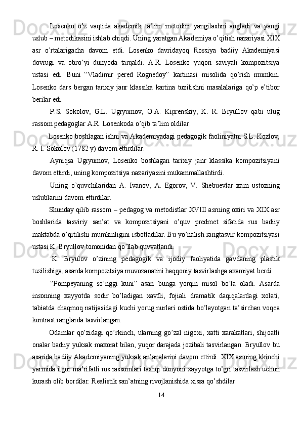   Losenko   o’z   vaqtida   akademik   ta’lim   metodini   yangilashni   angladi   va   yangi
uslub – metodikasini ishlab chiqdi. Uning yaratgan Akademiya o’qitish nazariyasi XIX
asr   o’rtalarigacha   davom   etdi.   Losenko   davridayoq   Rossiya   badiiy   Akademiyasi
dovrugi   va   obro’yi   dunyoda   tarqaldi.   A.R.   Losenko   yuqori   saviyali   kompozitsiya
ustasi   edi.   Buni   “Vladimir   pered   Rognedoy”   kartinasi   misolida   qo’rish   mumkin.
Losenko   dars   bergan   tarixiy   janr   klassika   kartina   tuzilishni   masalalariga   qo’p   e’tibor
berilar edi. 
  P.S.   Sokolov,   G.L.   Ugryumov,   O.A.   Kiprenskiy,   K.   R.   Bryullov   qabi   ulug
rassom pedagoglar A.R. Losenkoda o’qib ta’lim oldilar. 
 Losenko boshlagan ishni va Akademiyadagi pedagogik faoliniyatni S.L. Kozlov,
R. I. Sokolov (1782 y) davom ettirdilar. 
  Ayniqsa   Ugryumov,   Losenko   boshlagan   tarixiy   janr   klassika   kompozitsiyani
davom ettirdi, uning kompozitsiya nazariyasini mukammallashtirdi. 
  Uning   o’quvchilaridan   A.   Ivanov,   A.   Egorov,   V.   Shebuevlar   xam   ustozning
uslublarini davom ettirdilar. 
  Shunday qilib rassom  – pedagog va metodistlar XVIII asrning oxiri va XIX asr
boshlarida   tasviriy   san’at   va   kompozitsiyani   o’quv   predmet   sifatida   rus   badiiy
maktabda o’qitilishi mumkinligini isbotladilar. Bu yo’nalish rangtasvir kompozitsiyasi
ustasi K. Bryullov tomonidan qo’llab quvvatlandi. 
  K.   Bryulov   o’zining   pedagogik   va   ijodiy   faoliyatida   gavdaning   plastik
tuzilishiga, asarda kompozitsiya muvozanatini haqqoniy tasvirlashga axamiyat berdi. 
  “Pompeyaning   so’nggi   kuni”   asari   bunga   yorqin   misol   bo’la   oladi.   Asarda
insonning   xayyotda   sodir   bo’ladigan   xavfli,   fojiali   dramatik   daqiqalardagi   xolati,
tabiatda chaqmoq natijasidagi kuchi yorug nurlari ostida bo’layotgan ta’sirchan voqea
kontrast ranglarda tasvirlangan. 
  Odamlar   qo’zidagi   qo’rkinch,   ularning   go’zal   nigoxi,   xatti   xarakatlari,   shijoatli
onalar badiiy yuksak maxorat bilan, yuqor darajada jozibali tasvirlangan. Bryullov bu
asarida badiiy Akademiyaning yuksak an’analarini davom ettirdi. XIX asrning kkinchi
yarmida ilgor ma’rifatli rus rassomlari tashqi dunyoni xayyotga to’gri tasvirlash uchun
kurash olib bordilar. Realistik san’atning rivojlanishida xissa qo’shdilar. 
14  
  