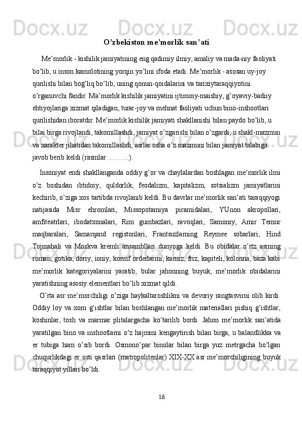 O’zbekiston me’morlik san’ati 
 Me’morlik - kishilik jamiyatining eng qadimiy ilmiy, amaliy va mada-niy faoliyati 
bo’lib, u inson kamolotining yorqin yo’lini ifoda etadi. Me’morlik - asosan uy-joy 
qurilishi bilan bog’liq bo’lib, uning qonun-qoidalarini va tarixiytaraqqiyotini 
o’rganuvchi fandir. Ma’morlik kishilik jamiyatini ijtimoiy-maishiy, g’oyaviy-badiiy 
ehtiyojlariga xizmat qiladigan, turar-joy va mehnat faoliyati uchun bino-inshootlari 
qurilishidan iboratdir. Me’morlik kishilik jamiyati shakllanishi bilan paydo bo’lib, u 
bilai birga rivojlandi, takomillashdi, jamiyat o’zgarishi bilan o’zgardi, u shakl-mazmun
va xarakter jihatidan takomillashdi, asrlar osha o’z mazmuni bilan jamiyat talabiga 
javob berib keldi (rasmlar ………). 
Insoniyat endi shakllanganda oddiy g’or va chaylalardan boshlagan me’morlik ilmi
o’z   boshidan   ibtidoiy,   quldorlik,   feodalizm,   kapitalizm,   sotsializm   jamiyatlarini
kechirib, o’ziga xos tartibda rivojlanib keldi. Bu davrlar me’morlik san’ati taraqqiyogi
natijasida   Misr   ehromlari,   Missopotamiya   piramidalari,   YUnon   akropollari,
amfiteatrlari,   ibodatxonalari,   Rim   gumbazlari,   ravoqlari,   Samoniy,   Amir   Temur
maqbaralari,   Samarqand   registonlari,   Frantsuzlarning   Reymee   sobarlari,   Hind
Tojmahali   va   Moskva   kremli   ansambllari   dunyoga   keldi.   Bu   obidalar   o’rtz   asrning
roman, gotika, doriy, ioniy, korinf orderlarini, karniz, friz, kapiteli, kolonna, baza kabi
me’morlik   kategoriyalarini   yaratib,   bular   jahonning   buyuk,   me’morlik   obidalarini
yaratishning asosiy elementlari bo’lib xizmat qildi. 
O’rta asr me’morchiligi o’ziga haykaltaroshlikni va devoriy rangtasvirni olib kirdi.
Oddiy   loy   va   xom   g’ishtlar   bilan   boshlangan   me’morlik   materiallari   pishiq   g’ishtlar,
koshinlar,   tosh   va   marmar   plitalargacha   ko’tarilib   bordi.   Jahon   me’morlik   san’atida
yaratilgan bino va inshootlarni o’z hajmini  kengaytirish bilan birga, u balandlikka va
er   tubiga   ham   o’sib   bordi.   Osmono’par   binolar   bilan   birga   yuz   metrgacha   bo’lgan
chuqurlikdagi er osti qasrlari (metropolitenlar) XIX-XX asr me’morchiligining buyuk
taraqqiyot yillari bo’ldi. 
16  
  