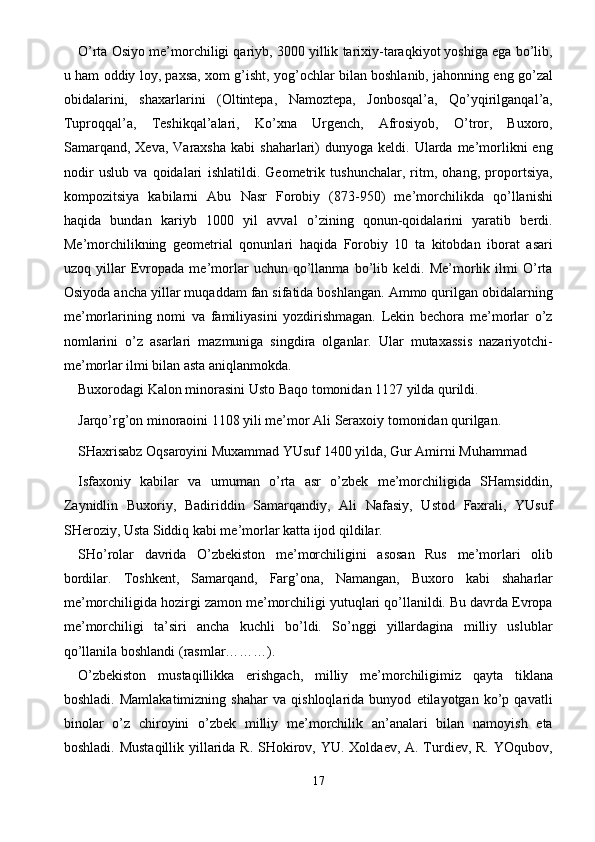 O’rta Osiyo me’morchiligi qariyb, 3000 yillik tarixiy-taraqkiyot yoshiga ega bo’lib,
u ham oddiy loy, paxsa, xom g’isht, yog’ochlar bilan boshlanib, jahonning eng go’zal
obidalarini,   shaxarlarini   (Oltintepa,   Namoztepa,   Jonbosqal’a,   Qo’yqirilganqal’a,
Tuproqqal’a,   Teshikqal’alari,   Ko’xna   Urgench,   Afrosiyob,   O’tror,   Buxoro,
Samarqand,   Xeva,  Varaxsha   kabi   shaharlari)  dunyoga   keldi.  Ularda  me’morlikni  eng
nodir   uslub   va   qoidalari   ishlatildi.   Geometrik   tushunchalar,   ritm,   ohang,   proportsiya,
kompozitsiya   kabilarni   Abu   Nasr   Forobiy   (873-950)   me’morchilikda   qo’llanishi
haqida   bundan   kariyb   1000   yil   avval   o’zining   qonun-qoidalarini   yaratib   berdi.
Me’morchilikning   geometrial   qonunlari   haqida   Forobiy   10   ta   kitobdan   iborat   asari
uzoq   yillar   Evropada   me’morlar   uchun   qo’llanma   bo’lib   keldi.   Me’morlik   ilmi   O’rta
Osiyoda ancha yillar muqaddam fan sifatida boshlangan. Ammo qurilgan obidalarning
me’morlarining   nomi   va   familiyasini   yozdirishmagan.   Lekin   bechora   me’morlar   o’z
nomlarini   o’z   asarlari   mazmuniga   singdira   olganlar.   Ular   mutaxassis   nazariyotchi-
me’morlar ilmi bilan asta aniqlanmokda. 
Buxorodagi Kalon minorasini Usto Baqo tomonidan 1127 yilda qurildi. 
Jarqo’rg’on minoraoini 1108 yili me’mor Ali Seraxoiy tomonidan qurilgan. 
SHaxrisabz Oqsaroyini Muxammad YUsuf 1400 yilda, Gur Amirni Muhammad 
Isfaxoniy   kabilar   va   umuman   o’rta   asr   o’zbek   me’morchiligida   SHamsiddin,
Zaynidlin   Buxoriy,   Badiriddin   Samarqandiy,   Ali   Nafasiy,   Ustod   Faxrali,   YUsuf
SHeroziy, Usta Siddiq kabi me’morlar katta ijod qildilar. 
SHo’rolar   davrida   O’zbekiston   me’morchiligini   asosan   Rus   me’morlari   olib
bordilar.   Toshkent,   Samarqand,   Farg’ona,   Namangan,   Buxoro   kabi   shaharlar
me’morchiligida hozirgi zamon me’morchiligi yutuqlari qo’llanildi. Bu davrda Evropa
me’morchiligi   ta’siri   ancha   kuchli   bo’ldi.   So’nggi   yillardagina   milliy   uslublar
qo’llanila boshlandi (rasmlar………). 
O’zbekiston   mustaqillikka   erishgach,   milliy   me’morchiligimiz   qayta   tiklana
boshladi.   Mamlakatimizning   shahar   va   qishloqlarida   bunyod   etilayotgan   ko’p   qavatli
binolar   o’z   chiroyini   o’zbek   milliy   me’morchilik   an’analari   bilan   namoyish   eta
boshladi. Mustaqillik yillarida R. SHokirov, YU. Xoldaev, A. Turdiev, R. YOqubov,
17  
  