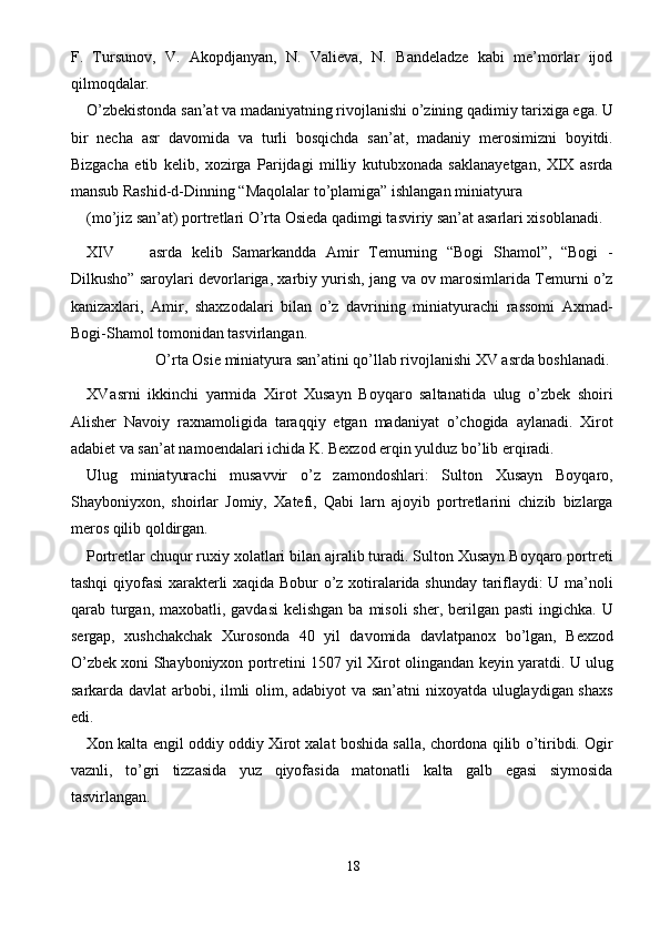 F.   Tursunov,   V.   Akopdjanyan,   N.   Valieva,   N.   Bandeladze   kabi   me’morlar   ijod
qilmoqdalar. 
O’zbekistonda san’at va madaniyatning rivojlanishi o’zining qadimiy tarixiga ega. U
bir   necha   asr   davomida   va   turli   bosqichda   san’at,   madaniy   merosimizni   boyitdi.
Bizgacha   etib   kelib,   xozirga   Parijdagi   milliy   kutubxonada   saklanayetgan,   XIX   asrda
mansub Rashid-d-Dinning “Maqolalar to’plamiga” ishlangan miniatyura 
(mo’jiz san’at) portretlari O’rta Osieda qadimgi tasviriy san’at asarlari xisoblanadi. 
XIV asrda   kelib   Samarkandda   Amir   Temurning   “Bogi   Shamol”,   “Bogi   -
Dilkusho” saroylari devorlariga, xarbiy yurish, jang va ov marosimlarida Temurni o’z
kanizaxlari,   Amir,   shaxzodalari   bilan   o’z   davrining   miniatyurachi   rassomi   Axmad-
Bogi-Shamol tomonidan tasvirlangan. 
  O’rta Osie miniatyura san’atini qo’llab rivojlanishi XV asrda boshlanadi. 
XV asrni   ikkinchi   yarmida   Xirot   Xusayn   Boyqaro   saltanatida   ulug   o’zbek   shoiri
Alisher   Navoiy   raxnamoligida   taraqqiy   etgan   madaniyat   o’chogida   aylanadi.   Xirot
adabiet va san’at namoendalari ichida K. Bexzod erqin yulduz bo’lib erqiradi. 
Ulug   miniatyurachi   musavvir   o’z   zamondoshlari:   Sulton   Xusayn   Boyqaro,
Shayboniyxon,   shoirlar   Jomiy,   Xatefi,   Qabi   larn   ajoyib   portretlarini   chizib   bizlarga
meros qilib qoldirgan. 
Portretlar chuqur ruxiy xolatlari bilan ajralib turadi. Sulton Xusayn Boyqaro portreti
tashqi qiyofasi xarakterli xaqida Bobur o’z xotiralarida shunday tariflaydi: U ma’noli
qarab turgan, maxobatli, gavdasi  kelishgan  ba misoli  sher, berilgan pasti  ingichka.  U
sergap,   xushchakchak   Xurosonda   40   yil   davomida   davlatpanox   bo’lgan,   Bexzod
O’zbek xoni Shayboniyxon portretini 1507 yil Xirot olingandan keyin yaratdi. U ulug
sarkarda davlat  arbobi, ilmli olim, adabiyot va san’atni nixoyatda uluglaydigan shaxs
edi. 
Xon kalta engil oddiy oddiy Xirot xalat boshida salla, chordona qilib o’tiribdi. Ogir
vaznli,   to’gri   tizzasida   yuz   qiyofasida   matonatli   kalta   galb   egasi   siymosida
tasvirlangan. 
18  
  