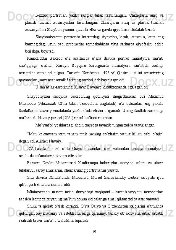 Bexzod   portretlari   yaxlit   ranglar   bilan   tasvirlangan,   Chiziqlarni   aniq   va
plastik   tuzilish   xususiyatlari   tasvirlangan.   Chiziqlarni   aniq   va   plastik   tuzilish
xususiyatlari Shayboniyxonni qudratli elka va gavda qiyofasini ifodalab beradi. 
Shayboniyxonni   portretida   intererdagi   siyoxdon,   kitob,   kamchin,   katta   ong
barmogidagi   uzun   qabi   predmetlar   tomoshabinga   ulug   sarkarda   qiyofasini   ochib
berishga, boyitadi. 
Kamoliddin   Bexzod   o’z   asarlarida   o’sha   davrda   portret   miniatyura   san’ati
cho’qqizga   erishdi.   Xusayn   Boyqaro   karorgoxida   miniatyura   san’atida   boshqa
rassomlar   xam   ijod   qilgan.   Tarixchi   Xondamiz   1498   yil   Qosim   –   Alini   asrimizning
qaymoqlari, nozr asar mualliflarining sardori deb baxolagan edi. 
U san’at sir-asrorining Xusayn Boyqaro kutubxonasida egalagan edi. 
Shaybonyxon   saroyida   bexzodning   qobiliyati   shogirdlaridan   biri   Maxmud
Muzaxxib   (Muzaxxib   Oltin   bilan   bezovchini   anglatadi)   o’z   ustozidan   eng   yaxshi
fazilatlarini tasviriy vositalarda yaxlit ifoda etishn o’rganadi. Uning dastlab xammaga
ma’lum A. Navoiy portret (XVI) misol bo’lishi mumkin. 
Mo’ysafed yoshlardagi shoir, xassoga tayanib turgan xolda tasvirlangan. 
“Men   keksaysam   xam   tanam   tetik   mening   so’zlarim   xanuz   kilich   qabi   o’tqir”
degan edi Alisher Navoiy. 
XVII-asrda   bir   xil   o’rta   Osiyo   rassomlari   o’zi   vatanidan   uzoqqa   miniatyura
san’atida an’analarini davom ettirdilar. 
Rassom   Davlat   Muxammad   Xindistonga   boburiylar   saroyida   sulton   va   ularni
bilalarini, saroy amirlarini, shoirlarining portretlarini yaratdi. 
Shu   davrda   Xindistonda   Muxamad   Murod   Samarkandiy   Bobur   saroyida   ijod
qilib, portret ustasi nomini oldi. 
Miniatyurachi rassom tashqi dunyodagi xaqiqatni – kuzatib xayyotni tasavvurlari
asosida kompozitsiyaning ma’lum qonun qoidalariga amal qilgan xolda asar yaratadi. 
Shuni   ta’qidlab   o’tish   kerakki,   O’rta   Osiyo   va   O’zbekiston   xalqlarini   o’tmishda
qoldirgan boy madaniy va estetik merosiga qaramay, tarixiy ob’ektiv sharoitlar sababli
realistik tasvir san’at o’z shaklini topmadi. 
19  
  