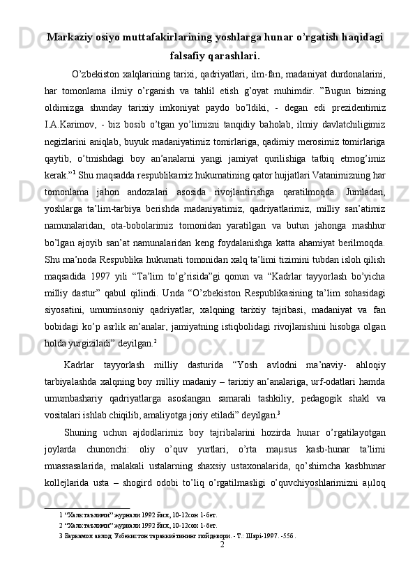 Markaziy osiyo muttafakirlarining yoshlarga hunar o’rgatish haqidagi
falsafiy qarashlari.
    O’zbekiston   xalqlarining   tarixi,   qadriyatlari,   ilm-fan,   madaniyat   durdonalarini,
har   tomonlama   ilmiy   o’rganish   va   tahlil   etish   g’oyat   muhimdir.   ”Bugun   bizning
oldimizga   shunday   tarixiy   imkoniyat   paydo   bo’ldiki,   -   degan   edi   prezidentimiz
I.A.Karimov,   -   biz   bosib   o’tgan   yo’limizni   tanqidiy   baholab,   ilmiy   davlatchiligimiz
negizlarini aniqlab, buyuk madaniyatimiz tomirlariga, qadimiy merosimiz tomirlariga
qaytib,   o’tmishdagi   boy   an’analarni   yangi   jamiyat   qurilishiga   tatbiq   etmog’imiz
kerak.” 1
 Shu maqsadda respublikamiz hukumatining qator hujjatlari Vatanimizning har
tomonlama   jahon   andozalari   asosida   rivojlantirishga   qaratilmoqda.   Jumladan,
yoshlarga   ta’lim-tarbiya   berishda   madaniyatimiz,   qadriyatlarimiz,   milliy   san’atimiz
namunalaridan,   ota-bobolarimiz   tomonidan   yaratilgan   va   butun   jahonga   mashhur
bo’lgan   ajoyib   san’at   namunalaridan   keng   foydalanishga   katta   ahamiyat   berilmoqda.
Shu ma’noda Respublika hukumati tomonidan xalq ta’limi tizimini tubdan isloh qilish
maqsadida   1997   yili   “Ta’lim   to’g’risida”gi   qonun   va   “Kadrlar   tayyorlash   bo’yicha
milliy   dastur”   qabul   qilindi.   Unda   “O’zbekiston   Respublikasining   ta’lim   sohasidagi
siyosatini,   umuminsoniy   qadriyatlar,   xalqning   tarixiy   tajribasi,   madaniyat   va   fan
bobidagi   ko’p   asrlik   an’analar,   jamiyatning   istiqbolidagi   rivojlanishini   hisobga   olgan
holda yurgiziladi” deyilgan. 2
 
Kadrlar   tayyorlash   milliy   dasturida   “Yosh   avlodni   ma’naviy-   ahloqiy
tarbiyalashda   xalqning  boy   milliy   madaniy   –  tarixiy  an’analariga,  urf-odatlari   hamda
umumbashariy   qadriyatlarga   asoslangan   samarali   tashkiliy,   pedagogik   shakl   va
vositalari ishlab chiqilib, amaliyotga joriy etiladi” deyilgan. 3
 
Shuning   uchun   ajdodlarimiz   boy   tajribalarini   hozirda   hunar   o’rgatilayotgan
joylarda   chunonchi:   oliy   o’quv   yurtlari,   o’rta   maµsus   kasb-hunar   ta’limi
muassasalarida,   malakali   ustalarning   shaxsiy   ustaxonalarida,   qo’shimcha   kasbhunar
kollejlarida   usta   –   shogird   odobi   to’liq   o’rgatilmasligi   o’quvchiyoshlarimizni   aµloq
1  “Халк таълими” журнали 1992 йил, 10-12сон 1-бет. 
2  “Халк таълими” журнали 1992 йил, 10-12сон 1-бет. 
3  Баркамол авлод Узбекистон тараккиётининг пойдевори. -Т.: Шарі-1997. -55б. 
2  
  