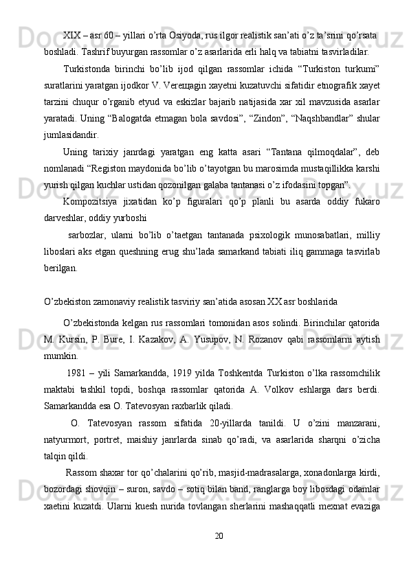 XIX – asr 60 – yillari o’rta Osiyoda, rus ilgor realistik san’ati o’z ta’srini qo’rsata 
boshladi. Tashrif buyurgan rassomlar o’z asarlarida erli halq va tabiatni tasvirladilar. 
Turkistonda   birinchi   bo’lib   ijod   qilgan   rassomlar   ichida   “Turkiston   turkumi”
suratlarini yaratgan ijodkor V. Vere щ agin xayetni kuzatuvchi sifatidir etnografik xayet
tarzini   chuqur   o’rganib   etyud   va   eskizlar   bajarib   natijasida   xar   xil   mavzusida   asarlar
yaratadi. Uning “Balogatda etmagan bola savdosi”, “Zindon”, “Naqshbandlar” shular
jumlasidandir. 
Uning   tarixiy   janrdagi   yaratgan   eng   katta   asari   “Tantana   qilmoqdalar”,   deb
nomlanadi “Registon maydonida bo’lib o’tayotgan bu marosimda mustaqillikka karshi
yurish qilgan kuchlar ustidan qozonilgan galaba tantanasi o’z ifodasini topgan”. 
Kompozitsiya   jixatidan   ko’p   figuralari   qo’p   planli   bu   asarda   oddiy   fukaro
darveshlar, oddiy yurboshi    
  sarbozlar,   ularni   bo’lib   o’taetgan   tantanada   psixologik   munosabatlari,   milliy
liboslari aks etgan queshning erug shu’lada samarkand tabiati iliq gammaga tasvirlab
berilgan. 
 
O’zbekiston zamonaviy realistik tasviriy san’atida asosan XX asr boshlarida 
O’zbekistonda kelgan rus rassomlari tomonidan asos solindi. Birinchilar qatorida
M.   Kursin,   P.   Bure,   I.   Kazakov,   A.   Yusupov,   N.   Rozanov   qabi   rassomlarni   aytish
mumkin. 
  1981   –   yili   Samarkandda,   1919   yilda   Toshkentda   Turkiston   o’lka   rassomchilik
maktabi   tashkil   topdi,   boshqa   rassomlar   qatorida   A.   Volkov   eshlarga   dars   berdi.
Samarkandda esa O. Tatevosyan raxbarlik qiladi. 
  O.   Tatevosyan   rassom   sifatida   20-yillarda   tanildi.   U   o’zini   manzarani,
natyurmort,   portret,   maishiy   janrlarda   sinab   qo’radi,   va   asarlarida   sharqni   o’zicha
talqin qildi. 
 Rassom shaxar tor qo’chalarini qo’rib, masjid-madrasalarga, xonadonlarga kirdi,
bozordagi shovqin – suron, savdo – sotiq bilan band, ranglarga boy libosdagi odamlar
xaetini kuzatdi. Ularni kuesh nurida tovlangan sherlarini mashaqqatli  mexnat evaziga
20  
  