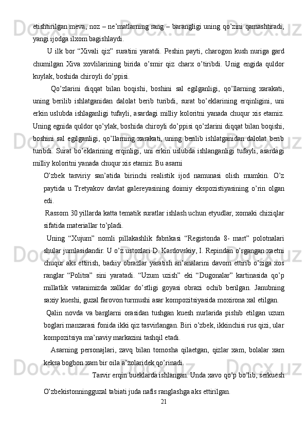 etishtirilgan meva, noz – ne’matlarning rang – barangligi uning qo’zini qamashtiradi,
yangi ijodga ilxom bagishlaydi. 
U  ilk   bor   “Xivali   qiz”   suratini   yaratdi.   Peshin   payti,  charogon   kush   nuriga   gard
chumilgan   Xiva   xovlilarining   birida   o’smir   qiz   charx   o’tiribdi.   Unig   engida   quldor
kuylak, boshida chiroyli do’ppisi. 
  Qo’zlarini   diqqat   bilan   boqishi,   boshini   sal   egilganligi,   qo’llarning   xarakati,
uning   berilib   ishlatganidan   dalolat   berib   turibdi,   surat   bo’eklarining   erqinligini,   uni
erkin uslubda ishlaganligi tufayli, asardagi milliy koloritni yanada chuqur xis etamiz.
Uning egnida quldor qo’ylak, boshida chiroyli do’ppisi qo’zlarini diqqat bilan boqishi,
boshini   sal   egilganligi,   qo’llarning   xarakati,   uning   berilib   ishlatganidan   dalolat   berib
turibdi. Surat bo’eklarining erqinligi, uni  erkin uslubda ishlanganligi  tufayli, asardagi
milliy koloritni yanada chuqur xis etamiz. Bu asarni 
O’zbek   tasviriy   san’atida   birinchi   realistik   ijod   namunasi   olish   mumkin.   O’z
paytida   u   Tretyakov   davlat   galereyasining   doimiy   ekspozistiyasining   o’rin   olgan
edi. 
 Rassom 30 yillarda katta tematik suratlar ishlash uchun etyudlar, xomaki chiziqlar
sifatida materiallar to’pladi. 
  Uning   “Xujum”   nomli   pillakashlik   fabrikasi   “Registonda   8-   mart”   polotnalari
shular jumlasidandir. U o’z ustozlari D. Kardovskiy, I. Repindan o’rgangan xaetni
chuqur   aks  ettirish,  badiiy  obrazlar   yaratish   an’analarini   davom   ettirib  o’ziga  xos
ranglar   “Politra”   sini   yaratadi.   “Uzum   uzish”   eki   “Dugonalar”   kartinasida   qo’p
millatlik   vatanimizda   xalklar   do’stligi   goyasi   obrazi   ochib   berilgan.   Janubning
saxiy kueshi, guzal farovon turmushi asar kompozitsiyasida moxirona xal etilgan. 
  Qalin   novda   va   barglarni   orasidan   tushgan   kuesh   nurlarida   pishib   etilgan   uzum
boglari manzarasi fonida ikki qiz tasvirlangan. Biri o’zbek, ikkinchisi rus qizi, ular
kompozitsiya ma’naviy markazini tashqil etadi. 
  Asarning   personajlari,   zavq   bilan   tomosha   qilaetgan,   qizlar   xam,   bolalar   xam
keksa bogbon xam bir oila a’zolaridek qo’rinadi. 
  Tasvir erqin bueklarda ishlangan. Unda xavo qo’p bo’lib, serkuesh
O’zbekistonningguzal tabiati juda nafis ranglashga aks ettirilgan. 
21  
  