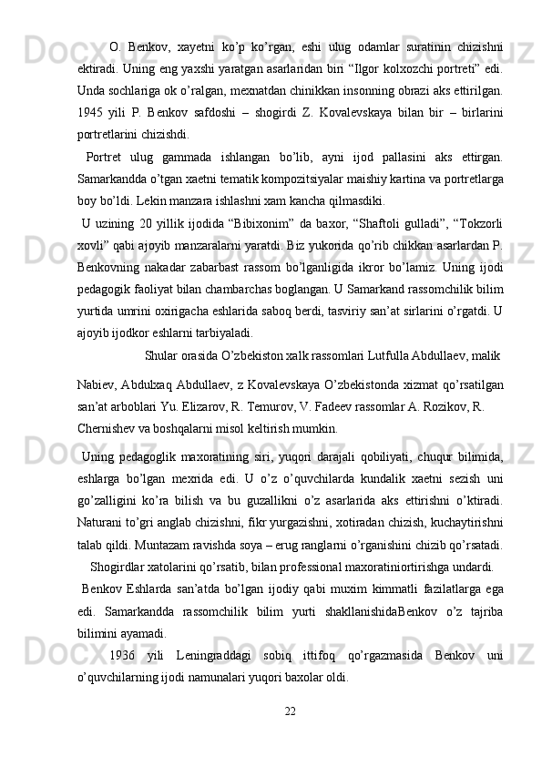 O.   Benkov,   xayetni   ko’p   ko’rgan,   eshi   ulug   odamlar   suratinin   chizishni
ektiradi. Uning eng yaxshi yaratgan asarlaridan biri “Ilgor kolxozchi portreti” edi.
Unda sochlariga ok o’ralgan, mexnatdan chinikkan insonning obrazi aks ettirilgan.
1945   yili   P.   Benkov   safdoshi   –   shogirdi   Z.   Kovalevskaya   bilan   bir   –   birlarini
portretlarini chizishdi. 
  Portret   ulug   gammada   ishlangan   bo’lib,   ayni   ijod   pallasini   aks   ettirgan.
Samarkandda o’tgan xaetni tematik kompozitsiyalar maishiy kartina va portretlarga
boy bo’ldi. Lekin manzara ishlashni xam kancha qilmasdiki. 
  U   uzining   20   yillik   ijodida   “Bibixonim”   da   baxor,   “Shaftoli   gulladi”,   “Tokzorli
xovli” qabi ajoyib manzaralarni yaratdi. Biz yukorida qo’rib chikkan asarlardan P.
Benkovning   nakadar   zabarbast   rassom   bo’lganligida   ikror   bo’lamiz.   Uning   ijodi
pedagogik faoliyat bilan chambarchas boglangan. U Samarkand rassomchilik bilim
yurtida umrini oxirigacha eshlarida saboq berdi, tasviriy san’at sirlarini o’rgatdi. U
ajoyib ijodkor eshlarni tarbiyaladi. 
  Shular orasida O’zbekiston xalk rassomlari Lutfulla Abdullaev, malik 
Nabiev,   Abdulxaq   Abdullaev,   z   Kovalevskaya   O’zbekistonda   xizmat   qo’rsatilgan
san’at arboblari Yu. Elizarov, R. Temurov, V. Fadeev rassomlar A. Rozikov, R. 
Chernishev va boshqalarni misol keltirish mumkin. 
  Uning   pedagoglik   maxoratining   siri,   yuqori   darajali   qobiliyati,   chuqur   bilimida,
eshlarga   bo’lgan   mexrida   edi.   U   o’z   o’quvchilarda   kundalik   xaetni   sezish   uni
go’zalligini   ko’ra   bilish   va   bu   guzallikni   o’z   asarlarida   aks   ettirishni   o’ktiradi.
Naturani to’gri anglab chizishni, fikr yurgazishni, xotiradan chizish, kuchaytirishni
talab qildi. Muntazam ravishda soya – erug ranglarni o’rganishini chizib qo’rsatadi.
  Shogirdlar xatolarini qo’rsatib, bilan professional maxoratiniortirishga undardi. 
  Benkov   Eshlarda   san’atda   bo’lgan   ijodiy   qabi   muxim   kimmatli   fazilatlarga   ega
edi.   Samarkandda   rassomchilik   bilim   yurti   shakllanishidaBenkov   o’z   tajriba
bilimini ayamadi. 
1936   yili   Leningraddagi   sobiq   ittifoq   qo’rgazmasida   Benkov   uni
o’quvchilarning ijodi namunalari yuqori baxolar oldi. 
22  
  