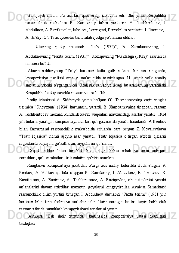   Bu   ajoyib   inson,   o’z   asarlari   qabi   erug,   saxovatli   edi.   Shu   yillar   Respublika
rassomchilik   maktabini   B.   Xamdamiy   bilim   yurtlarini   A.   Toshkenboev,   I.
Abdullaev, A. Rozikovalar, Moskva, Leningrad, Penzabilim yurtlarini I. Ikromov, 
A. Sa’diy, O’. Tansiqboevlar tamomlab ijodga yo’llanma oldilar. 
  Ularning  ijodiy  maxorati  “To’y  (1932)”,  B.  Xamdamovning,  I. 
Abdullaevning  “Paxta   terimi   (1931)”,   Roziqovning   “Maktabga   (1932)”  asarlarida
namoen bo’ldi. 
  Akram   siddiqiyning   “To’y”   kartinasi   katta   gulli   so’zana   kontrast   ranglarda,
kompozitsiya   tuzilishi   amaliy   san’at   elida   tasvirlangan.   U   uzbek   xalk   amaliy
san’atini yaxshi o’rgangan edi. Realistik san’at yo’lidagi bu asarlarning yaratilishi
Respublika badiiy xayetda muxim voqea bo’ldi. 
  Ijodiy   izlanishni   A.   Siddiqiyda   yaqin   bo’lgan   O’.   Tansiqboevning   erqin   ranglar
tizimida   “Choyxona”   (1934)   kartinasini   yaratdi.   B.   Xamdamiyning   tingdoshi   rassom
A. Toshkentboev mexnat, kundalik xaetni voqealari mavzusidagi asarlar yaratdi. 1934
yili bularni yaratgan kompozitsiya asarlari qo’rgazmasida yaxshi baxolandi. P. Benkov
bilan   Samarqand   rassomchilik   maktabdida   eshlarda   dars   bergan   Z.   Kovalevskaya
“Teatr   lojasida”   nomli   ajoyib   asar   yaratdi.   Teatr   lojasida   o’tirgan   o’zbek   qizlarni
nigoxlarida xayajon, go’zallik xis tuygularini qo’ramiz. 
  Orqada   e’tibor   bilan   binoklda   kuzataetgan   keksa   erkak   va   aelni   xotirjam
qarashlari, qo’l xarakatlari lirik xolatini qo’rish mumkin. 
  Rangtasvir   kompozitsiya   jixatidan   o’ziga   xos   milliy   koloritda   ifoda   etilgan.   P.
Benkov,   A.   Volkov   qo’lida   o’qigan   B.   Xamdamiy,   I.   Abdullaev,   R.   Temurov,   R.
Nasritdinov,   A.   Raximov,   A.   Toshkentboev,   A.   Roziqovlar,   o’z   ustozlarini   yaxshi
an’analarini   davom   ettirdilar,   mazmun,   goyalarni   kengaytirdilar.   Ayniqsa   Samarkand
rassomchilik   bilim   yurtini   bitirgan   I.   Abdullaev   dastlabki   “Paxta   terimi”   (1931   yil)
kartinasi  bilan tomoshabin va san’tshunoslar  fikrini  qaratgan bo’lsa, keyinchalik etuk
rassom sifatida murakkab kompozitsiyasi asoslarini yaratdi. 
  Ayniqsa   “Esh   shoir   xuzurida”   kartinasida   kompozitsiya   ustasi   ekanligini
tasdiqladi. 
23  
  