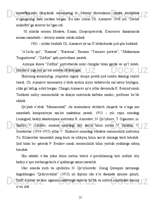 muvaffaqiyatli   chiqishida   rassomning   A.   Navoiy   dostonlarini   yaxshi   sinchiklab
o’rganganligi   kata   yordam   bergan.   Bu   asar   uchun   Ch.   Axmarov   1948   yili   “Davlat
mukofoti”ga sazovor bo’lgan edi. 
  50   yilarda   rassom   Moskva,   Kazan,   Dnepropetrovsk,   Kemerovo   shaxarlarida
asosan maxobatli – devoriy asarlar ustida ishladi. 
  1961 – yildan boshlab Ch. Axmarov ya’na O’zbekistonda ijod qila boshladi. 
“A’lochi   qiz”,   “Raxima”,   “Balerina”,   Rassom   “Temurov   portreti”,   “Mukarrama
Turgunboeva”, “Zulfiya” qabi portretlarni yaratdi. 
  Ayniqsa  shoira  “Zulfiya”  portretlarida nozir   chizgilar   bilan gavda  va  qo’l   xolati,
liboslar o’ziga xos go’zal xolatda ifodalangan. 
Shoirning samimiyligi, yoqimtoy nigoxi chuqur poetik ijod soxibu ekanligi sezilib
turadi. Ch. Axmarov zamonaviy o’zbek ayolini ziyyo tarkatuvchi ma’naviy boyligini,
ichki go’zalligi ochib bergan. Chingiz Axmarov qo’a yillar davomida K. Bexzod nomli
Toshkent   milliy   rassomchilik   va   dizayn   institutida   kafedra   mudiri,   professor   bo’lib
ishladi. 
Qo’plab   o’zbek   “Monumental”   chi   rassomlarni   etishtirib   chiqardi   va   o’ziga   xos
maxobatli   kompozitsiya   san’ati   maktabini   yaradi,   1953   –   yili   repin   nomdagi
Leningrad, badiiy akademiyasi institutini R. Axmedov, N. Qo’ziboev, T. Oganesov, m.
Saidov,   V.   Zelikov,   muxina   nomidagi   oliy   san’at   bilim   yurtini   V.   Smakin,   V.
Sosedovlar (1954-1955) yillar V. Shukurov nomidagi Moskva rassomchilik institutini
Yu.  Elizarovlar   tamomlab  yang   kuch   va  ishtiyoq   bilim   san’at   olamiga   kirib   kelishdi.
Ijod   bilan   bir   qatorda   P.   Benkov   nomli   rassomchilik   bilim   yurtida   yoshlarga   saboq
berishdi. 
Shu   sababli   o’sha   yilari   bilim   yurtini   bitirib   o’quvchilarning   turli   nufuzli   oliy
badiiy o’quv yurtlariga kirib o’qishlariga zamin yaratildi. 
Ular   orasida   yosh   va   iqtidorlisi   N.   Qo’ziboevdir.   Uning   Qoraqum   xavzasiga
bagishlangan   “Qidiruvchilar”   (1953)   yil   diplom   ishi   a’lo   darajada   ximoya   qilinib,
DAK a’zolari va raisi oganson maktoviga sazovor bo’ldi va institut muzeyidan doimiy
o’rin oldi. 
25  
  