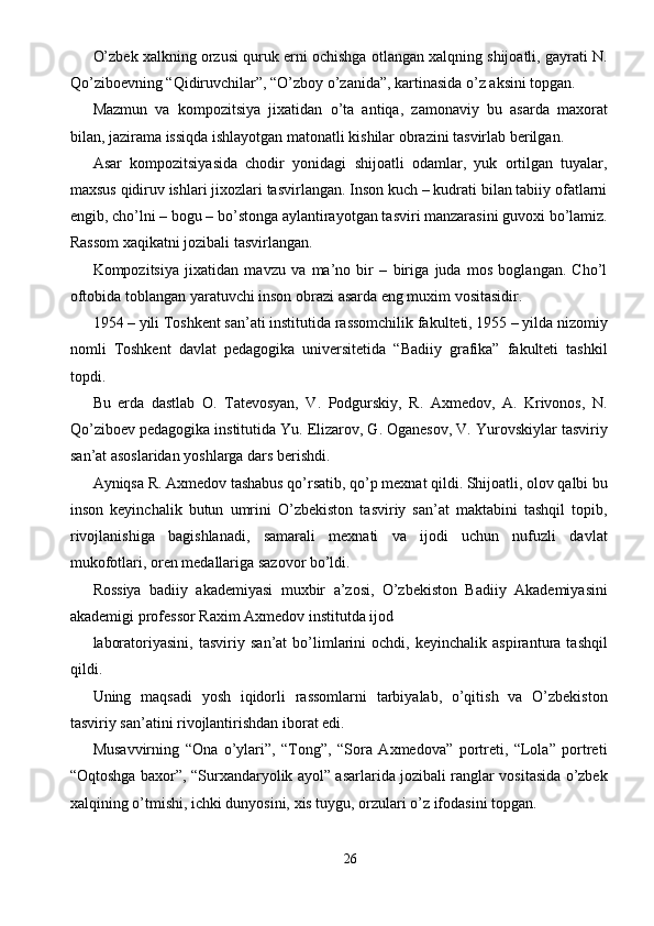 O’zbek xalkning orzusi quruk erni ochishga otlangan xalqning shijoatli, gayrati N.
Qo’ziboevning “Qidiruvchilar”, “O’zboy o’zanida”, kartinasida o’z aksini topgan. 
Mazmun   va   kompozitsiya   jixatidan   o’ta   antiqa,   zamonaviy   bu   asarda   maxorat
bilan, jazirama issiqda ishlayotgan matonatli kishilar obrazini tasvirlab berilgan. 
Asar   kompozitsiyasida   chodir   yonidagi   shijoatli   odamlar,   yuk   ortilgan   tuyalar,
maxsus qidiruv ishlari jixozlari tasvirlangan. Inson kuch – kudrati bilan tabiiy ofatlarni
engib, cho’lni – bogu – bo’stonga aylantirayotgan tasviri manzarasini guvoxi bo’lamiz.
Rassom xaqikatni jozibali tasvirlangan. 
Kompozitsiya   jixatidan   mavzu   va   ma’no   bir   –   biriga   juda   mos   boglangan.   Cho’l
oftobida toblangan yaratuvchi inson obrazi asarda eng muxim vositasidir. 
1954 – yili Toshkent san’ati institutida rassomchilik fakulteti, 1955 – yilda nizomiy
nomli   Toshkent   davlat   pedagogika   universitetida   “Badiiy   grafika”   fakulteti   tashkil
topdi. 
Bu   erda   dastlab   O.   Tatevosyan,   V.   Podgurskiy,   R.   Axmedov,   A.   Krivonos,   N.
Qo’ziboev pedagogika institutida Yu. Elizarov, G. Oganesov, V. Yurovskiylar tasviriy
san’at asoslaridan yoshlarga dars berishdi. 
Ayniqsa R. Axmedov tashabus qo’rsatib, qo’p mexnat qildi. Shijoatli, olov qalbi bu
inson   keyinchalik   butun   umrini   O’zbekiston   tasviriy   san’at   maktabini   tashqil   topib,
rivojlanishiga   bagishlanadi,   samarali   mexnati   va   ijodi   uchun   nufuzli   davlat
mukofotlari, oren medallariga sazovor bo’ldi. 
Rossiya   badiiy   akademiyasi   muxbir   a’zosi,   O’zbekiston   Badiiy   Akademiyasini
akademigi professor Raxim Axmedov institutda ijod 
laboratoriyasini,   tasviriy   san’at   bo’limlarini   ochdi,   keyinchalik   aspirantura   tashqil
qildi. 
Uning   maqsadi   yosh   iqidorli   rassomlarni   tarbiyalab,   o’qitish   va   O’zbekiston
tasviriy san’atini rivojlantirishdan iborat edi. 
Musavvirning   “Ona   o’ylari”,   “Tong”,   “Sora   Axmedova”   portreti,   “Lola”   portreti
“Oqtoshga baxor”, “Surxandaryolik ayol” asarlarida jozibali ranglar vositasida o’zbek
xalqining o’tmishi, ichki dunyosini, xis tuygu, orzulari o’z ifodasini topgan. 
26  
  