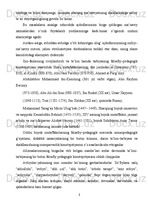 odobiga  va  bilim   darajasiga,  umuman  ularning  ma’naviyatining  shakllanishiga   salbiy
ta’sir etayotganligining guvohi bo’lamiz. 
Bu   masalalarni   amalga   oshirishda   ajdodlarimizni   bizga   qoldirgan   ma’naviy
xazinalaridan   o’rinli   foydalanib   yoshlarimizga   kasb-hunar   o’rganish   muhim
ahamiyatga egadir. 
Asrdan–asrga, avloddan-avlodga o’tib kelayotgan ulug’ ajdodlarimizning milliy–
ma’naviy   merosi,   jahon   stivilizastiyasi   durdonalarini   tashkil   etar   ekan,   uning   shaxs
kamolotidagi ahamiyati cheksizdir. 
Ilm–fanlarning   rivojlantirish   va   ta’lim   hamda   tarbiyaning   falsafiy–pedagogik
konstepstiyani   yaratishda   Sharq   mutafakkirlarning,   shu   jumladan   al-Xorazmiy   (787-
850), al-Kindiy (800-870), Abu Nasr Farobiy (870-950), Ahmad al-Farg’oniy 
Abdulabbos   Muhammad   ibn-Kasirning   (861   yil   vafot   etgan),   Abu   Rayhon
Beruniy 
(973-1050), Abu Ali ibn Sino (980-1037), Ibn Rushd (XII asr), Umar Xayyom 
(1048-1123), Tusi (1201-1274), Ibn Xoldun (XII asr), qozizoda Rumiy, 
Muhammad Tarag’ay Mirzo Ulug’bek (1447– 1449), Sharqning buyuk musavviri
va naqqoshi Kamoliddin Behzod (1455–1535), XIV asrning buyuk mutaffakiri, jamoat
arbobi va ma’rifatparvar Alisher Navoiy (1441-1501), buyuk Sohibqiron Amir Temur
(1336-1405) kabilarning xizmati juda kattadir. 
Ushbu   buyuk   mutaffakirlarning   falsafiy–pedagogik   merosida   umumpedagogik
g’oyalarni,   didaktik   nazariyalarning   bir   butun   tizimini,   shaxs   ta’lim–tarbiyasi   va
shakllanishining insonparvarlik konstepstiyasini o’z asarlarida aks ettirganlar. 
Allomalarimizning   bizgacha   etib   kelgan   manba’lari   asrlar   davomida   ta’lim–
tarbiyaning bir butun falsafiy pedagogik konstepstiyasini ishlab chiqqanlar. 
Avliyolar–jahonning   nuri   insonlar   ko’zining   gavharlaridurlar.   So’fiylarni   xalq
“ahliullohi”,   “avliyo”,   “ahli   µol”,   “ahli   botin”,   “arbobi   tariqat”,   “aziz   avliyo”,
“anbiyolar”,   “shayxashoyixlar”   “darvesh”,   “qalandar”   faqir   degan   nomlar   bilan   tilga
olganlar.   Xalq   ulardan   tashqari,   shayx   eshonlar,   sayidlar,   devonalar,   darveshlar,   va
qalandarlarni ham hurmat qilgan. 
3  
  