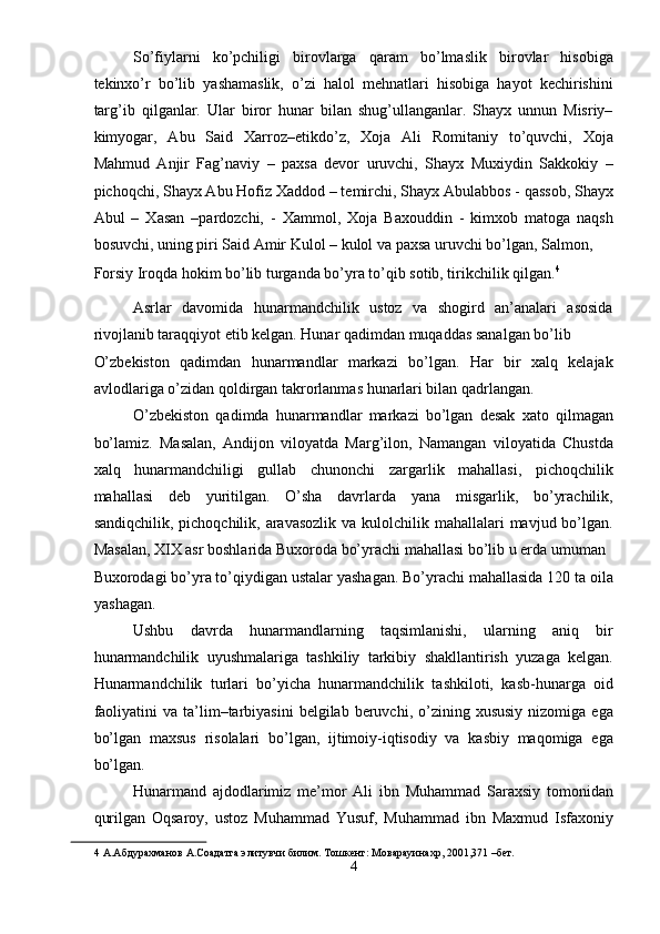 So’fiylarni   ko’pchiligi   birovlarga   qaram   bo’lmaslik   birovlar   hisobiga
tekinxo’r   bo’lib   yashamaslik,   o’zi   halol   mehnatlari   hisobiga   hayot   kechirishini
targ’ib   qilganlar.   Ular   biror   hunar   bilan   shug’ullanganlar.   Shayx   unnun   Misriy–
kimyogar,   Abu   Said   Xarroz–etikdo’z,   Xoja   Ali   Romitaniy   to’quvchi,   Xoja
Mahmud   Anjir   Fag’naviy   –   paxsa   devor   uruvchi,   Shayx   Muxiydin   Sakkokiy   –
pichoqchi, Shayx Abu Hofiz Xaddod – temirchi, Shayx Abulabbos - qassob, Shayx
Abul   –   Xasan   –pardozchi,   -   Xammol,   Xoja   Baxouddin   -   kimxob   matoga   naqsh
bosuvchi, uning piri Said Amir Kulol – kulol va paxsa uruvchi bo’lgan, Salmon, 
Forsiy Iroqda hokim bo’lib turganda bo’yra to’qib sotib, tirikchilik qilgan. 4
 
Asrlar   davomida   hunarmandchilik   ustoz   va   shogird   an’analari   asosida
rivojlanib taraqqiyot etib kelgan. Hunar qadimdan muqaddas sanalgan bo’lib 
O’zbekiston   qadimdan   hunarmandlar   markazi   bo’lgan.   Har   bir   xalq   kelajak
avlodlariga o’zidan qoldirgan takrorlanmas hunarlari bilan qadrlangan. 
O’zbekiston   qadimda   hunarmandlar   markazi   bo’lgan   desak   xato   qilmagan
bo’lamiz.   Masalan,   Andijon   viloyatda   Marg’ilon,   Namangan   viloyatida   Chustda
xalq   hunarmandchiligi   gullab   chunonchi   zargarlik   mahallasi,   pichoqchilik
mahallasi   deb   yuritilgan.   O’sha   davrlarda   yana   misgarlik,   bo’yrachilik,
sandiqchilik, pichoqchilik, aravasozlik  va kulolchilik mahallalari  mavjud bo’lgan.
Masalan, XIX asr boshlarida Buxoroda bo’yrachi mahallasi bo’lib u erda umuman 
Buxorodagi bo’yra to’qiydigan ustalar yashagan. Bo’yrachi mahallasida 120 ta oila
yashagan. 
Ushbu   davrda   hunarmandlarning   taqsimlanishi,   ularning   aniq   bir
hunarmandchilik   uyushmalariga   tashkiliy   tarkibiy   shakllantirish   yuzaga   kelgan.
Hunarmandchilik   turlari   bo’yicha   hunarmandchilik   tashkiloti,   kasb-hunarga   oid
faoliyatini  va  ta’lim–tarbiyasini   belgilab  beruvchi,  o’zining  xususiy  nizomiga  ega
bo’lgan   maxsus   risolalari   bo’lgan,   ijtimoiy-iqtisodiy   va   kasbiy   maqomiga   ega
bo’lgan. 
Hunarmand   ajdodlarimiz   me’mor   Ali   ibn   Muhammad   Saraxsiy   tomonidan
qurilgan   Oqsaroy,   ustoz   Muhammad   Yusuf,   Muhammad   ibn   Maxmud   Isfaxoniy
4  А.Абдурахманов А.Соадатга элитувчи билим. Тошкент: Моварауинахр, 2001,371 –бет. 
4  
  