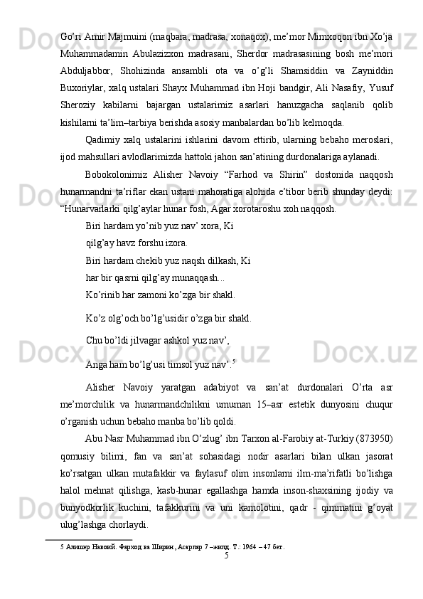 Go’ri Amir Majmuini (maqbara, madrasa, xonaqox), me’mor Mimxoqon ibn Xo’ja
Muhammadamin   Abulazizxon   madrasani,   Sherdor   madrasasining   bosh   me’mori
Abduljabbor,   Shohizinda   ansambli   ota   va   o’g’li   Shamsiddin   va   Zayniddin
Buxoriylar, xalq ustalari  Shayx Muhammad ibn Hoji  bandgir, Ali Nasafiy, Yusuf
Sheroziy   kabilarni   bajargan   ustalarimiz   asarlari   hanuzgacha   saqlanib   qolib
kishilarni ta’lim–tarbiya berishda asosiy manbalardan bo’lib kelmoqda. 
Qadimiy   xalq   ustalarini   ishlarini   davom   ettirib,   ularning   bebaho   meroslari,
ijod mahsullari avlodlarimizda hattoki jahon san’atining durdonalariga aylanadi. 
Bobokolonimiz   Alisher   Navoiy   “Farhod   va   Shirin”   dostonida   naqqosh
hunarmandni ta’riflar ekan ustani mahoratiga alohida e’tibor berib shunday deydi:
“Hunarvarlarki qilg’aylar hunar fosh, Agar xorotaroshu xoh naqqosh. 
Biri hardam yo’nib yuz nav’ xora, Ki
qilg’ay havz forshu izora. 
Biri hardam chekib yuz naqsh dilkash, Ki
har bir qasrni qilg’ay munaqqash... 
Ko’rinib har zamoni ko’zga bir shakl. 
Ko’z olg’och bo’lg’usidir o’zga bir shakl. 
Chu bo’ldi jilvagar ashkol yuz nav’, 
Anga ham bo’lg’usi timsol yuz nav’. 5
 
Alisher   Navoiy   yaratgan   adabiyot   va   san’at   durdonalari   O’rta   asr
me’morchilik   va   hunarmandchilikni   umuman   15–asr   estetik   dunyosini   chuqur
o’rganish uchun bebaho manba bo’lib qoldi. 
Abu Nasr Muhammad ibn O’zlug’ ibn Tarxon al-Farobiy at-Turkiy (873950)
qomusiy   bilimi,   fan   va   san’at   sohasidagi   nodir   asarlari   bilan   ulkan   jasorat
ko’rsatgan   ulkan   mutafakkir   va   faylasuf   olim   insonlarni   ilm-ma’rifatli   bo’lishga
halol   mehnat   qilishga,   kasb-hunar   egallashga   hamda   inson-shaxsining   ijodiy   va
bunyodkorlik   kuchini,   tafakkurini   va   uni   kamolotini,   qadr   -   qimmatini   g’oyat
ulug’lashga chorlaydi. 
5  Алишер Навоий. Фарход ва Ширин, Асарлар 7 –жилд. Т.: 1964 – 47 бет. 
5  
  