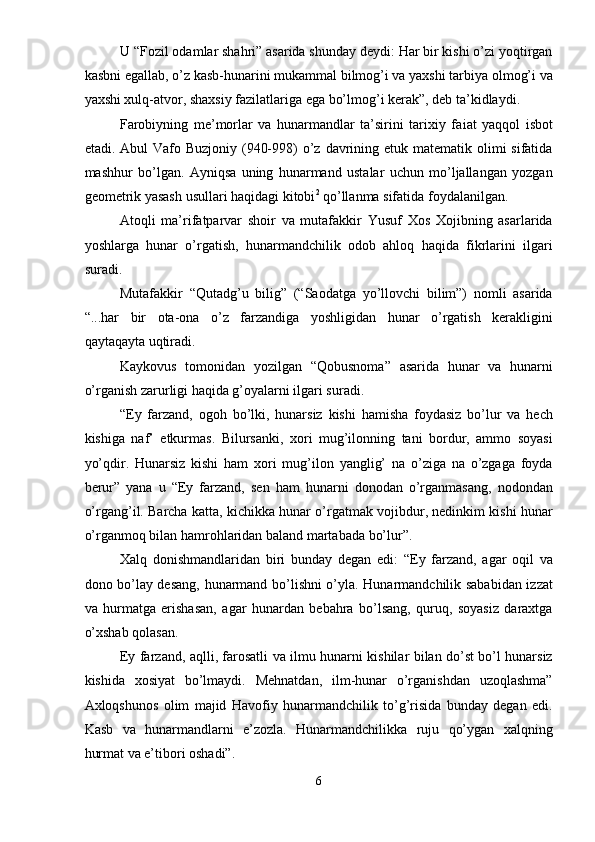 U “Fozil odamlar shahri” asarida shunday deydi: Har bir kishi o’zi yoqtirgan
kasbni egallab, o’z kasb-hunarini mukammal bilmog’i va yaxshi tarbiya olmog’i va
yaxshi xulq-atvor, shaxsiy fazilatlariga ega bo’lmog’i kerak”, deb ta’kidlaydi. 
Farobiyning   me’morlar   va   hunarmandlar   ta’sirini   tarixiy   fa і at   yaqqol   isbot
etadi. Abul  Vafo Buzjoniy (940-998)  o’z davrining etuk matematik olimi  sifatida
mashhur   bo’lgan.   Ayniqsa   uning   hunarmand   ustalar   uchun   mo’ljallangan   yozgan
geometrik yasash usullari haqidagi kitobi 2
 qo’llanma sifatida foydalanilgan. 
Atoqli   ma’rifatparvar   shoir   va   mutafakkir   Yusuf   Xos   Xojibning   asarlarida
yoshlarga   hunar   o’rgatish,   hunarmandchilik   odob   ahloq   haqida   fikrlarini   ilgari
suradi. 
Mutafakkir   “Qutadg’u   bilig”   (“Saodatga   yo’llovchi   bilim”)   nomli   asarida
“...har   bir   ota-ona   o’z   farzandiga   yoshligidan   hunar   o’rgatish   kerakligini
qaytaqayta uqtiradi.  
Kaykovus   tomonidan   yozilgan   “Qobusnoma”   asarida   hunar   va   hunarni
o’rganish zarurligi haqida g’oyalarni ilgari suradi. 
“Ey   farzand,   ogoh   bo’lki,   hunarsiz   kishi   hamisha   foydasiz   bo’lur   va   hech
kishiga   naf’   etkurmas.   Bilursanki,   xori   mug’ilonning   tani   bordur,   ammo   soyasi
yo’qdir.   Hunarsiz   kishi   ham   xori   mug’ilon   yanglig’   na   o’ziga   na   o’zgaga   foyda
berur”   yana   u   “Ey   farzand,   sen   ham   hunarni   donodan   o’rganmasang,   nodondan
o’rgang’il. Barcha katta, kichikka hunar o’rgatmak vojibdur, nedinkim kishi hunar
o’rganmoq bilan hamrohlaridan baland martabada bo’lur”. 
Xalq   donishmandlaridan   biri   bunday   degan   edi:   “Ey   farzand,   agar   oqil   va
dono bo’lay desang, hunarmand bo’lishni o’yla. Hunarmandchilik sababidan izzat
va   hurmatga   erishasan,   agar   hunardan   bebahra   bo’lsang,   quruq,   soyasiz   daraxtga
o’xshab qolasan. 
Ey farzand, aqlli, farosatli va ilmu hunarni kishilar bilan do’st bo’l hunarsiz
kishida   xosiyat   bo’lmaydi.   Mehnatdan,   ilm-hunar   o’rganishdan   uzoqlashma”
Axloqshunos   olim   majid   Havofiy   hunarmandchilik   to’g’risida   bunday   degan   edi.
Kasb   va   hunarmandlarni   e’zozla.   Hunarmandchilikka   ruju   qo’ygan   xalqning
hurmat va e’tibori oshadi”. 
6  
  