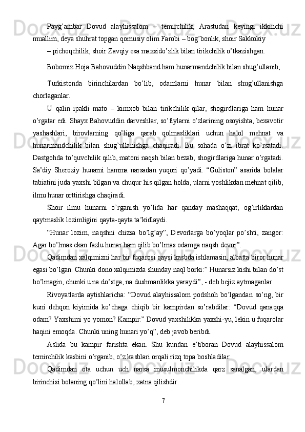 Payg’ambar   Dovud   alayhissalom   –   temirchilik,   Arastudan   keyingi   ikkinchi
muallim, deya shuhrat topgan qomusiy olim Farobi – bog’bonlik, shoir Sakkokiy 
– pichoqchilik, shoir Zavqiy esa maxsido’zlik bilan tirikchilik o’tkazishgan. 
Bobomiz Hoja Bahovuddin Naqshband ham hunarmandchilik bilan shug’ullanib, 
Turkistonda   birinchilardan   bo’lib,   odamlarni   hunar   bilan   shug’ullanishga
chorlaganlar. 
U   qalin   ipakli   mato   –   kimxob   bilan   tirikchilik   qilar,   shogirdlariga   ham   hunar
o’rgatar edi. Shayx Bahovuddin darveshlar, so’fiylarni o’zlarining osoyishta, bexavotir
yashashlari,   birovlarning   qo’liga   qarab   qolmasliklari   uchun   halol   mehnat   va
hunarmandchilik   bilan   shug’ullanishga   chaqiradi.   Bu   sohada   o’zi   ibrat   ko’rsatadi.
Dastgohda to’quvchilik qilib, matoni naqsh bilan bezab, shogirdlariga hunar o’rgatadi.
Sa’diy   Sheroziy   hunarni   hamma   narsadan   yuqori   qo’yadi.   “Guliston”   asarida   bolalar
tabiatini juda yaxshi bilgan va chuqur his qilgan holda, ularni yoshlikdan mehnat qilib,
ilmu hunar orttirishga chaqiradi. 
Shoir   ilmu   hunarni   o’rganish   yo’lida   har   qanday   mashaqqat,   og’irliklardan
qaytmaslik lozimligini qayta-qayta ta’kidlaydi. 
“Hunar   lozim,   naqshni   chizsa   bo’lg’ay”,   Devorlarga   bo’yoqlar   po’shti,   zangor:
Agar bo’lmas ekan fazlu hunar ham qilib bo’lmas odamga naqsh devor”. 
Qadimdan xalqimizni har bir fuqarosi qaysi kasbda ishlamasin, albatta biror hunar
egasi bo’lgan. Chunki dono xalqimizda shunday naql borki:” Hunarsiz kishi bilan do’st
bo’lmagin, chunki u na do’stga, na dushmanlikka yaraydi”, - deb bejiz aytmaganlar. 
Rivoyatlarda   aytishlaricha:   “Dovud   alayhissalom   podshoh   bo’lgandan   so’ng,   bir
kuni   dehqon   kiyimida   ko’chaga   chiqib   bir   kampirdan   so’rabdilar:   “Dovud   qanaqqa
odam? Yaxshimi yo yomon? Kampir:” Dovud yaxshilikka yaxshi-yu, lekin u fuqarolar
haqini emoqda. Chunki uning hunari yo’q”, deb javob beribdi. 
Aslida   bu   kampir   farishta   ekan.   Shu   kundan   e’tiboran   Dovud   alayhissalom
temirchilik kasbini o’rganib, o’z kasblari orqali rizq topa boshladilar. 
Qadimdan   ota   uchun   uch   narsa   musulmonchilikda   qarz   sanalgan,   ulardan
birinchisi bolaning qo’lini halollab, xatna qilishdir. 
7  
  