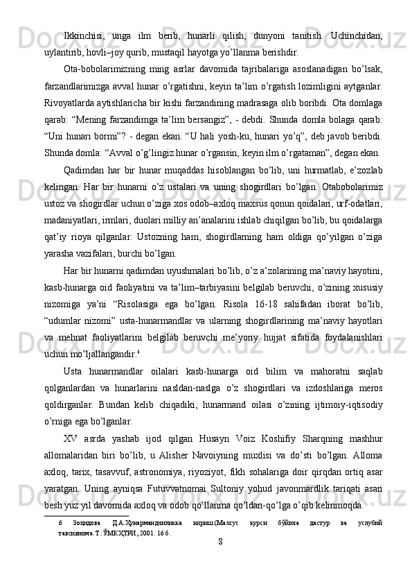 Ikkinchisi,   unga   ilm   berib,   hunarli   qilish,   dunyoni   tanitish.   Uchinchidan,
uylantirib, hovli–joy qurib, mustaqil hayotga yo’llanma berishdir. 
Ota-bobolarimizning   ming   asrlar   davomida   tajribalariga   asoslanadigan   bo’lsak,
farzandlarimizga avval hunar o’rgatishni, keyin ta’lim o’rgatish lozimligini aytganlar.
Rivoyatlarda aytishlaricha bir kishi farzandining madrasaga olib boribdi. Ota domlaga
qarab:  “Mening farzandimga ta’lim  bersangiz”,  -  debdi. Shunda domla bolaga qarab:
“Uni hunari bormi”? - degan ekan. “U hali yosh-ku, hunari yo’q”, deb javob beribdi.
Shunda domla: “Avval o’g’lingiz hunar o’rgansin, keyin ilm o’rgataman”, degan ekan.
Qadimdan   har   bir   hunar   muqaddas   hisoblangan   bo’lib,   uni   hurmatlab,   e’zozlab
kelingan.   Har   bir   hunarni   o’z   ustalari   va   uning   shogirdlari   bo’lgan.   Otabobolarimiz
ustoz va shogirdlar uchun o’ziga xos odob–axloq maxsus qonun qoidalari, urf-odatlari,
madaniyatlari, irmlari, duolari milliy an’analarini ishlab chiqilgan bo’lib, bu qoidalarga
qat’iy   rioya   qilganlar.   Ustozning   ham,   shogirdlarning   ham   oldiga   qo’yilgan   o’ziga
yarasha vazifalari, burchi bo’lgan. 
Har bir hunarni qadimdan uyushmalari bo’lib, o’z a’zolarining ma’naviy hayotini,
kasb-hunarga oid faoliyatini  va ta’lim–tarbiyasini  belgilab beruvchi, o’zining xususiy
nizomiga   ya’ni   “Risolasiga   ega   bo’lgan.   Risola   16-18   sahifadan   iborat   bo’lib,
“udumlar   nizomi”   usta-hunarmandlar   va   ularning   shogirdlarining   ma’naviy   hayotlari
va   mehnat   faoliyatlarini   belgilab   beruvchi   me’yoriy   hujjat   sifatida   foydalanishlari
uchun mo’ljallangandir. 6
 
Usta   hunarmandlar   oilalari   kasb-hunarga   oid   bilim   va   mahoratni   saqlab
qolganlardan   va   hunarlarini   nasldan-naslga   o’z   shogirdlari   va   izdoshlariga   meros
qoldirganlar.   Bundan   kelib   chiqadiki,   hunarmand   oilasi   o’zining   ijtimoiy-iqtisodiy
o’rniga ega bo’lganlar. 
XV   asrda   yashab   ijod   qilgan   Husayn   Voiz   Koshifiy   Sharqning   mashhur
allomalaridan   biri   bo’lib,   u   Alisher   Navoiyning   muxlisi   va   do’sti   bo’lgan.   Alloma
axloq,   tarix,   tasavvuf,   astronomiya,   riyoziyot,   fikh   sohalariga   doir   qirqdan   ortiq   asar
yaratgan.   Uning   ayniqsa   Futuvvatnomai   Sultoniy   yohud   javonmardlik   tariqati  
asari
besh yuz yil davomida axloq va odob qo’llanma qo’ldan-qo’lga o’qib kelinmoqda. 
6   Зоҳидова   Д.А.Ҳунармандчиликка   кириш.(Махсус   курси   бўйича   дастур   ва   услубий
тавсиянома.Т.:ЎМКҲТРИ, 2001. 16 б. 
8  
  