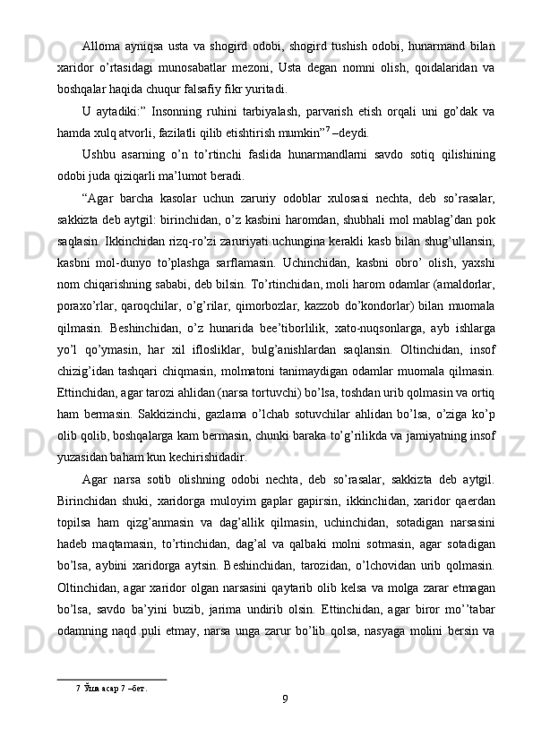 Alloma   ayniqsa   usta   va   shogird   odobi,   shogird   tushish   odobi,   hunarmand   bilan
xaridor   o’rtasidagi   munosabatlar   mezoni,   Usta   degan   nomni   olish,   qoidalaridan   va
boshqalar haqida chuqur falsafiy fikr yuritadi. 
U   aytadiki:”   Insonning   ruhini   tarbiyalash,   parvarish   etish   orqali   uni   go’dak   va
hamda xulq atvorli, fazilatli qilib etishtirish mumkin” 7
 –deydi. 
Ushbu   asarning   o’n   to’rtinchi   faslida   hunarmandlarni   savdo   sotiq   qilishining
odobi juda qiziqarli ma’lumot beradi. 
“Agar   barcha   kasolar   uchun   zaruriy   odoblar   xulosasi   nechta,   deb   so’rasalar,
sakkizta deb aytgil: birinchidan, o’z kasbini haromdan, shubhali mol mablag’dan pok
saqlasin. Ikkinchidan rizq-ro’zi zaruriyati uchungina kerakli kasb bilan shug’ullansin,
kasbni   mol-dunyo   to’plashga   sarflamasin.   Uchinchidan,   kasbni   obro’   olish,   yaxshi
nom chiqarishning sababi, deb bilsin. To’rtinchidan, moli harom odamlar (amaldorlar,
poraxo’rlar,   qaroqchilar,   o’g’rilar,   qimorbozlar,   kazzob   do’kondorlar)   bilan   muomala
qilmasin.   Beshinchidan,   o’z   hunarida   bee’tiborlilik,   xato-nuqsonlarga,   ayb   ishlarga
yo’l   qo’ymasin,   har   xil   iflosliklar,   bulg’anishlardan   saqlansin.   Oltinchidan,   insof
chizig’idan  tashqari  chiqmasin, molmatoni  tanimaydigan odamlar  muomala qilmasin.
Ettinchidan, agar tarozi ahlidan (narsa tortuvchi) bo’lsa, toshdan urib qolmasin va ortiq
ham   bermasin.   Sakkizinchi,   gazlama   o’lchab   sotuvchilar   ahlidan   bo’lsa,   o’ziga   ko’p
olib qolib, boshqalarga kam bermasin, chunki baraka to’g’rilikda va jamiyatning insof
yuzasidan baham kun kechirishidadir. 
Agar   narsa   sotib   olishning   odobi   nechta,   deb   so’rasalar,   sakkizta   deb   aytgil.
Birinchidan   shuki,   xaridorga   muloyim   gaplar   gapirsin,   ikkinchidan,   xaridor   qaerdan
topilsa   ham   qizg’anmasin   va   dag’allik   qilmasin,   uchinchidan,   sotadigan   narsasini
hadeb   maqtamasin,   to’rtinchidan,   dag’al   va   qalbaki   molni   sotmasin,   agar   sotadigan
bo’lsa,   aybini   xaridorga   aytsin.   Beshinchidan,   tarozidan,   o’lchovidan   urib   qolmasin.
Oltinchidan, agar   xaridor   olgan  narsasini  qaytarib  olib  kelsa  va  molga zarar   etmagan
bo’lsa,   savdo   ba’yini   buzib,   jarima   undirib   olsin.   Ettinchidan,   agar   biror   mo’’tabar
odamning   naqd   puli   etmay,   narsa   unga   zarur   bo’lib   qolsa,   nasyaga   molini   bersin   va
7  Ўша асар 7 –бет. 
9  
  