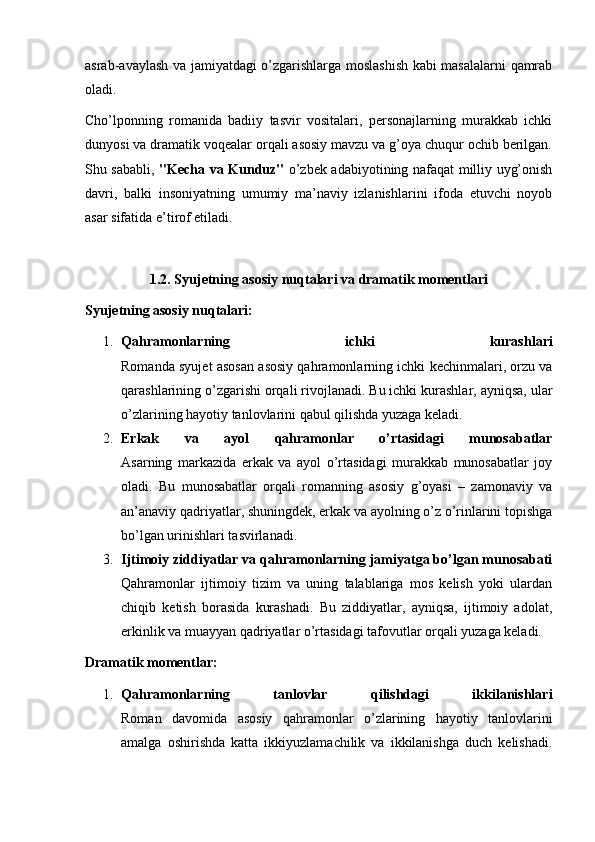 asrab-avaylash va jamiyatdagi o’zgarishlarga moslashish kabi masalalarni qamrab
oladi.
Cho’lponning   romanida   badiiy   tasvir   vositalari,   personajlarning   murakkab   ichki
dunyosi va dramatik voqealar orqali asosiy mavzu va g’oya chuqur ochib berilgan.
Shu sababli,   "Kecha va Kunduz"   o’zbek adabiyotining nafaqat milliy uyg’onish
davri,   balki   insoniyatning   umumiy   ma’naviy   izlanishlarini   ifoda   etuvchi   noyob
asar sifatida e’tirof etiladi.
1.2. Syujetning asosiy nuqtalari va dramatik momentlari
Syujetning asosiy nuqtalari:
1. Qahramonlarning   ichki   kurashlari
Romanda syujet asosan asosiy qahramonlarning ichki kechinmalari, orzu va
qarashlarining o’zgarishi orqali rivojlanadi. Bu ichki kurashlar, ayniqsa, ular
o’zlarining hayotiy tanlovlarini qabul qilishda yuzaga keladi.
2. Erkak   va   ayol   qahramonlar   o’rtasidagi   munosabatlar
Asarning   markazida   erkak   va   ayol   o’rtasidagi   murakkab   munosabatlar   joy
oladi.   Bu   munosabatlar   orqali   romanning   asosiy   g’oyasi   –   zamonaviy   va
an’anaviy qadriyatlar, shuningdek, erkak va ayolning o’z o’rinlarini topishga
bo’lgan urinishlari tasvirlanadi.
3. Ijtimoiy ziddiyatlar va qahramonlarning jamiyatga bo’lgan munosabati
Qahramonlar   ijtimoiy   tizim   va   uning   talablariga   mos   kelish   yoki   ulardan
chiqib   ketish   borasida   kurashadi.   Bu   ziddiyatlar,   ayniqsa,   ijtimoiy   adolat,
erkinlik va muayyan qadriyatlar o’rtasidagi tafovutlar orqali yuzaga keladi.
Dramatik momentlar:
1. Qahramonlarning   tanlovlar   qilishdagi   ikkilanishlari
Roman   davomida   asosiy   qahramonlar   o’zlarining   hayotiy   tanlovlarini
amalga   oshirishda   katta   ikkiyuzlamachilik   va   ikkilanishga   duch   kelishadi. 