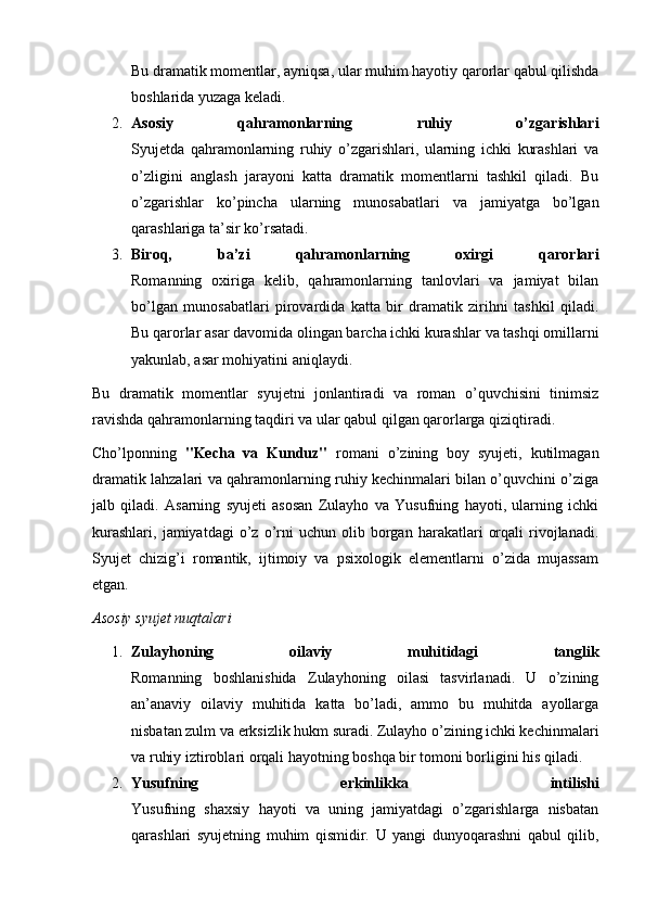 Bu dramatik momentlar, ayniqsa, ular muhim hayotiy qarorlar qabul qilishda
boshlarida yuzaga keladi.
2. Asosiy   qahramonlarning   ruhiy   o’zgarishlari
Syujetda   qahramonlarning   ruhiy   o’zgarishlari,   ularning   ichki   kurashlari   va
o’zligini   anglash   jarayoni   katta   dramatik   momentlarni   tashkil   qiladi.   Bu
o’zgarishlar   ko’pincha   ularning   munosabatlari   va   jamiyatga   bo’lgan
qarashlariga ta’sir ko’rsatadi.
3. Biroq,   ba’zi   qahramonlarning   oxirgi   qarorlari
Romanning   oxiriga   kelib,   qahramonlarning   tanlovlari   va   jamiyat   bilan
bo’lgan   munosabatlari   pirovardida   katta   bir   dramatik   zirihni   tashkil   qiladi.
Bu qarorlar asar davomida olingan barcha ichki kurashlar va tashqi omillarni
yakunlab, asar mohiyatini aniqlaydi.
Bu   dramatik   momentlar   syujetni   jonlantiradi   va   roman   o’quvchisini   tinimsiz
ravishda qahramonlarning taqdiri va ular qabul qilgan qarorlarga qiziqtiradi.
Cho’lponning   "Kecha   va   Kunduz"   romani   o’zining   boy   syujeti,   kutilmagan
dramatik lahzalari va qahramonlarning ruhiy kechinmalari bilan o’quvchini o’ziga
jalb   qiladi.   Asarning   syujeti   asosan   Zulayho   va   Yusufning   hayoti,   ularning   ichki
kurashlari,   jamiyatdagi   o’z   o’rni   uchun  olib   borgan   harakatlari   orqali   rivojlanadi.
Syujet   chizig’i   romantik,   ijtimoiy   va   psixologik   elementlarni   o’zida   mujassam
etgan.
Asosiy syujet nuqtalari
1. Zulayhoning   oilaviy   muhitidagi   tanglik
Romanning   boshlanishida   Zulayhoning   oilasi   tasvirlanadi.   U   o’zining
an’anaviy   oilaviy   muhitida   katta   bo’ladi,   ammo   bu   muhitda   ayollarga
nisbatan zulm va erksizlik hukm suradi. Zulayho o’zining ichki kechinmalari
va ruhiy iztiroblari orqali hayotning boshqa bir tomoni borligini his qiladi.
2. Yusufning   erkinlikka   intilishi
Yusufning   shaxsiy   hayoti   va   uning   jamiyatdagi   o’zgarishlarga   nisbatan
qarashlari   syujetning   muhim   qismidir.   U   yangi   dunyoqarashni   qabul   qilib, 