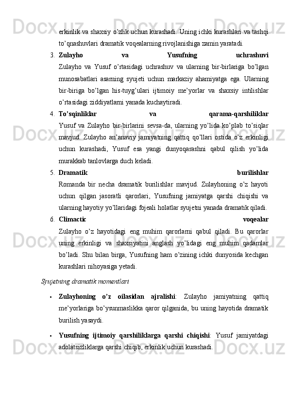 erkinlik va shaxsiy o’zlik uchun kurashadi. Uning ichki kurashlari va tashqi
to’qnashuvlari dramatik voqealarning rivojlanishiga zamin yaratadi.
3. Zulayho   va   Yusufning   uchrashuvi
Zulayho   va   Yusuf   o’rtasidagi   uchrashuv   va   ularning   bir-birlariga   bo’lgan
munosabatlari   asarning   syujeti   uchun   markaziy   ahamiyatga   ega.   Ularning
bir-biriga   bo’lgan   his-tuyg’ulari   ijtimoiy   me’yorlar   va   shaxsiy   intilishlar
o’rtasidagi ziddiyatlarni yanada kuchaytiradi.
4. To’sqinliklar   va   qarama-qarshiliklar
Yusuf   va   Zulayho   bir-birlarini   sevsa-da,   ularning   yo’lida   ko’plab   to’siqlar
mavjud.   Zulayho   an’anaviy   jamiyatning   qattiq   qo’llari   ostida   o’z   erkinligi
uchun   kurashadi,   Yusuf   esa   yangi   dunyoqarashni   qabul   qilish   yo’lida
murakkab tanlovlarga duch keladi.
5. Dramatik   burilishlar
Romanda   bir   necha   dramatik   burilishlar   mavjud.   Zulayhoning   o’z   hayoti
uchun   qilgan   jasoratli   qarorlari,   Yusufning   jamiyatga   qarshi   chiqishi   va
ularning hayotiy yo’llaridagi fojeali holatlar syujetni yanada dramatik qiladi.
6. Climactic   voqealar
Zulayho   o’z   hayotidagi   eng   muhim   qarorlarni   qabul   qiladi.   Bu   qarorlar
uning   erkinligi   va   shaxsiyatini   anglash   yo’lidagi   eng   muhim   qadamlar
bo’ladi. Shu bilan birga, Yusufning ham  o’zining ichki  dunyosida kechgan
kurashlari nihoyasiga yetadi.
Syujetning dramatik momentlari
 Zulayhoning   o’z   oilasidan   ajralishi :   Zulayho   jamiyatning   qattiq
me’yorlariga bo’ysunmaslikka  qaror  qilganida,  bu uning  hayotida dramatik
burilish yasaydi.
 Yusufning   ijtimoiy   qarshiliklarga   qarshi   chiqishi :   Yusuf   jamiyatdagi
adolatsizliklarga qarshi chiqib, erkinlik uchun kurashadi. 