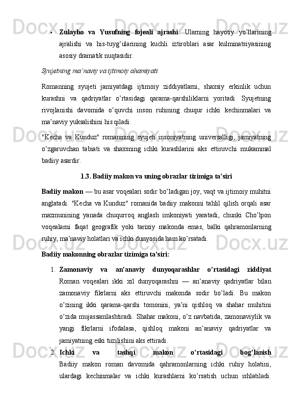  Zulayho   va   Yusufning   fojeali   ajrashi :   Ularning   hayotiy   yo’llarining
ajralishi   va   his-tuyg’ularining   kuchli   iztiroblari   asar   kulminatsiyasining
asosiy dramatik nuqtasidir.
Syujetning ma’naviy va ijtimoiy ahamiyati
Romanning   syujeti   jamiyatdagi   ijtimoiy   ziddiyatlarni,   shaxsiy   erkinlik   uchun
kurashni   va   qadriyatlar   o’rtasidagi   qarama-qarshiliklarni   yoritadi.   Syujetning
rivojlanishi   davomida   o’quvchi   inson   ruhining   chuqur   ichki   kechinmalari   va
ma’naviy yuksalishini his qiladi.
"Kecha   va   Kunduz"   romanining   syujeti   insoniyatning   universalligi,   jamiyatning
o’zgaruvchan   tabiati   va   shaxsning   ichki   kurashlarini   aks   ettiruvchi   mukammal
badiiy asardir.
1.3. Badiiy makon va uning obrazlar tizimiga ta’siri
Badiiy makon  — bu asar voqealari sodir bo’ladigan joy, vaqt va ijtimoiy muhitni
anglatadi.   "Kecha   va   Kunduz"   romanida   badiiy   makonni   tahlil   qilish   orqali   asar
mazmunining   yanada   chuqurroq   anglash   imkoniyati   yaratadi,   chunki   Cho’lpon
voqealarni   faqat   geografik   yoki   tarixiy   makonda   emas,   balki   qahramonlarning
ruhiy, ma’naviy holatlari va ichki dunyosida ham ko’rsatadi.
Badiiy makonning obrazlar tizimiga ta’siri:
1. Zamonaviy   va   an’anaviy   dunyoqarashlar   o’rtasidagi   ziddiyat
Roman   voqealari   ikki   xil   dunyoqarashni   —   an’anaviy   qadriyatlar   bilan
zamonaviy   fikrlarni   aks   ettiruvchi   makonda   sodir   bo’ladi.   Bu   makon
o’zining   ikki   qarama-qarshi   tomonini,   ya’ni   qishloq   va   shahar   muhitini
o’zida   mujassamlashtiradi.   Shahar   makoni,   o’z   navbatida,   zamonaviylik  va
yangi   fikrlarni   ifodalasa,   qishloq   makoni   an’anaviy   qadriyatlar   va
jamiyatning eski tuzilishini aks ettiradi.
2. Ichki   va   tashqi   makon   o’rtasidagi   bog’lanish
Badiiy   makon   roman   davomida   qahramonlarning   ichki   ruhiy   holatini,
ulardagi   kechinmalar   va   ichki   kurashlarni   ko’rsatish   uchun   ishlatiladi. 