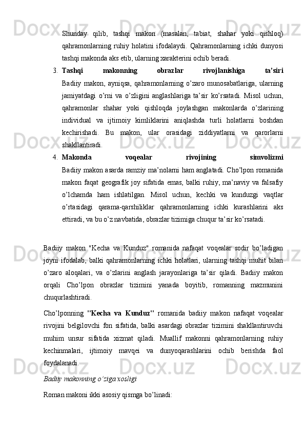 Shunday   qilib,   tashqi   makon   (masalan,   tabiat,   shahar   yoki   qishloq)
qahramonlarning   ruhiy   holatini   ifodalaydi.   Qahramonlarning   ichki   dunyosi
tashqi makonda aks etib, ularning xarakterini ochib beradi.
3. Tashqi   makonning   obrazlar   rivojlanishiga   ta’siri
Badiiy   makon,   ayniqsa,   qahramonlarning   o’zaro   munosabatlariga,   ularning
jamiyatdagi   o’rni   va   o’zligini   anglashlariga   ta’sir   ko’rsatadi.   Misol   uchun,
qahramonlar   shahar   yoki   qishloqda   joylashgan   makonlarda   o’zlarining
individual   va   ijtimoiy   kimliklarini   aniqlashda   turli   holatlarni   boshdan
kechirishadi.   Bu   makon,   ular   orasidagi   ziddiyatlarni   va   qarorlarni
shakllantiradi.
4. Makonda   voqealar   rivojining   simvolizmi
Badiiy makon asarda ramziy ma’nolarni ham anglatadi. Cho’lpon romanida
makon   faqat   geografik   joy   sifatida   emas,   balki   ruhiy,   ma’naviy   va   falsafiy
o’lchamda   ham   ishlatilgan.   Misol   uchun,   kechki   va   kunduzgi   vaqtlar
o’rtasidagi   qarama-qarshiliklar   qahramonlarning   ichki   kurashlarini   aks
ettiradi, va bu o’z navbatida, obrazlar tizimiga chuqur ta’sir ko’rsatadi.
Badiiy   makon   "Kecha   va   Kunduz"   romanida   nafaqat   voqealar   sodir   bo’ladigan
joyni   ifodalab,   balki   qahramonlarning   ichki   holatlari,   ularning   tashqi   muhit   bilan
o’zaro   aloqalari,   va   o’zlarini   anglash   jarayonlariga   ta’sir   qiladi.   Badiiy   makon
orqali   Cho’lpon   obrazlar   tizimini   yanada   boyitib,   romanning   mazmunini
chuqurlashtiradi.
Cho’lponning   "Kecha   va   Kunduz"   romanida   badiiy   makon   nafaqat   voqealar
rivojini   belgilovchi   fon   sifatida,   balki   asardagi   obrazlar   tizimini   shakllantiruvchi
muhim   unsur   sifatida   xizmat   qiladi.   Muallif   makonni   qahramonlarning   ruhiy
kechinmalari,   ijtimoiy   mavqei   va   dunyoqarashlarini   ochib   berishda   faol
foydalanadi.
Badiiy makonning o’ziga xosligi
Roman makoni ikki asosiy qismga bo’linadi:
