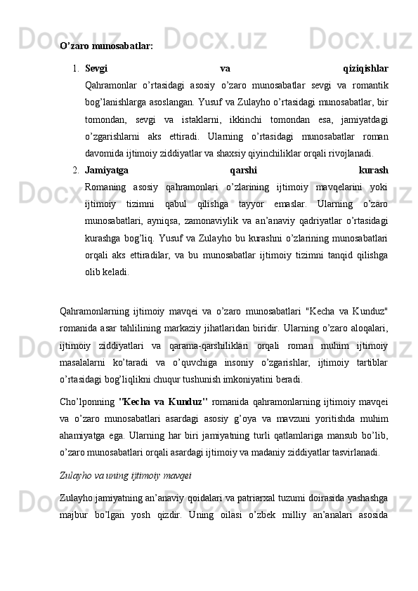 O’zaro munosabatlar:
1. Sevgi   va   qiziqishlar
Qahramonlar   o’rtasidagi   asosiy   o’zaro   munosabatlar   sevgi   va   romantik
bog’lanishlarga asoslangan. Yusuf va Zulayho o’rtasidagi munosabatlar, bir
tomondan,   sevgi   va   istaklarni,   ikkinchi   tomondan   esa,   jamiyatdagi
o’zgarishlarni   aks   ettiradi.   Ularning   o’rtasidagi   munosabatlar   roman
davomida ijtimoiy ziddiyatlar va shaxsiy qiyinchiliklar orqali rivojlanadi.
2. Jamiyatga   qarshi   kurash
Romaning   asosiy   qahramonlari   o’zlarining   ijtimoiy   mavqelarini   yoki
ijtimoiy   tizimni   qabul   qilishga   tayyor   emaslar.   Ularning   o’zaro
munosabatlari,   ayniqsa,   zamonaviylik   va   an’anaviy   qadriyatlar   o’rtasidagi
kurashga  bog’liq.  Yusuf   va  Zulayho   bu  kurashni   o’zlarining  munosabatlari
orqali   aks   ettiradilar,   va   bu   munosabatlar   ijtimoiy   tizimni   tanqid   qilishga
olib keladi.
Qahramonlarning   ijtimoiy   mavqei   va   o’zaro   munosabatlari   "Kecha   va   Kunduz"
romanida   asar   tahlilining   markaziy   jihatlaridan   biridir.   Ularning   o’zaro   aloqalari,
ijtimoiy   ziddiyatlari   va   qarama-qarshiliklari   orqali   roman   muhim   ijtimoiy
masalalarni   ko’taradi   va   o’quvchiga   insoniy   o’zgarishlar,   ijtimoiy   tartiblar
o’rtasidagi bog’liqlikni chuqur tushunish imkoniyatini beradi.
Cho’lponning   "Kecha   va   Kunduz"   romanida   qahramonlarning   ijtimoiy   mavqei
va   o’zaro   munosabatlari   asardagi   asosiy   g’oya   va   mavzuni   yoritishda   muhim
ahamiyatga   ega.   Ularning   har   biri   jamiyatning   turli   qatlamlariga   mansub   bo’lib,
o’zaro munosabatlari orqali asardagi ijtimoiy va madaniy ziddiyatlar tasvirlanadi.
Zulayho va uning ijtimoiy mavqei
Zulayho jamiyatning an’anaviy qoidalari va patriarxal tuzumi doirasida yashashga
majbur   bo’lgan   yosh   qizdir.   Uning   oilasi   o’zbek   milliy   an’analari   asosida 