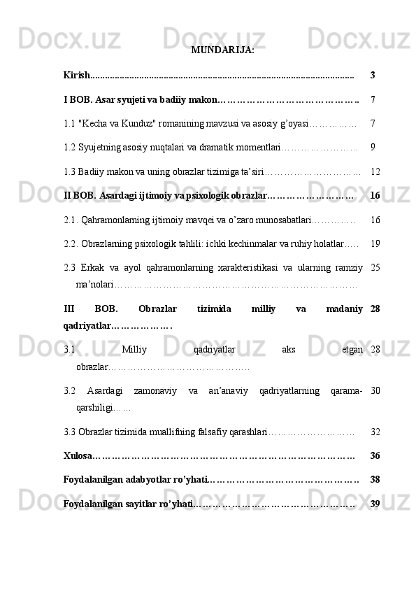 MUNDARIJA:
Kirish............................................................................................................ 3
I BOB. Asar syujeti va badiiy makon…………………………………….. 7
1.1  "Kecha va Kunduz" romanining mavzusi va asosiy g’oyasi…………… 7
1.2  Syujetning asosiy nuqtalari va dramatik momentlari…………………… 9
1.3  Badiiy makon va uning obrazlar tizimiga ta’siri………………………… 12
II BOB. Asardagi ijtimoiy va psixologik obrazlar……………………… 16
2.1 . Qahramonlarning ijtimoiy mavqei va o’zaro munosabatlari………….. 16
2.2 . Obrazlarning psixologik tahlili: ichki kechinmalar va ruhiy holatlar….. 19
2.3   Erkak   va   ayol   qahramonlarning   xarakteristikasi   va   ularning   ramziy
ma’nolari………………………………………………………………… 25
III   BOB.   Obrazlar   tizimida   milliy   va   madaniy
qadriyatlar………………. 28
3.1   Milliy   qadriyatlar   aks   etgan
obrazlar…………………………………….. 28
3.2   Asardagi   zamonaviy   va   an’anaviy   qadriyatlarning   qarama-
qarshiligi…… 30
3.3  Obrazlar tizimida muallifning falsafiy qarashlari……………………… 32
Xulosa……………………………………………………………………… 36
Foydalanilgan adabyotlar ro’yhati……………………………………….. 38
Foydalanilgan sayitlar ro’yhati………………………………………….. 39 
