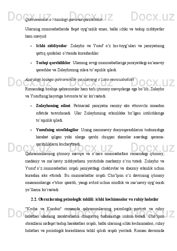 Qahramonlar o’rtasidagi qarama-qarshiliklar
Ularning   munosabatlarida   faqat   uyg’unlik   emas,   balki   ichki   va   tashqi   ziddiyatlar
ham mavjud:
 Ichki   ziddiyatlar :   Zulayho   va   Yusuf   o’z   his-tuyg’ulari   va   jamiyatning
qattiq qoidalari o’rtasida kurashadilar.
 Tashqi qarshiliklar : Ularning sevgi munosabatlariga jamiyatdagi an’anaviy
qarashlar va Zulayhoning oilasi to’sqinlik qiladi.
Asardagi boshqa qahramonlar va ularning o’zaro munosabatlari
Romandagi boshqa qahramonlar ham turli ijtimoiy mavqelarga ega bo’lib, Zulayho
va Yusufning hayotiga bevosita ta’sir ko’rsatadi:
 Zulayhoning   oilasi :   Patriarxal   jamiyatni   ramziy   aks   ettiruvchi   xonadon
sifatida   tasvirlanadi.   Ular   Zulayhoning   erkinlikka   bo’lgan   intilishlariga
to’sqinlik qiladi.
 Yusufning  atrofidagilar :   Uning  zamonaviy  dunyoqarashlarini   tushunishga
harakat   qilgan   yoki   ularga   qarshi   chiqqan   shaxslar   asardagi   qarama-
qarshiliklarni kuchaytiradi.
Qahramonlarning   ijtimoiy   mavqei   va   o’zaro   munosabatlari   romandagi   ijtimoiy,
madaniy   va   ma’naviy   ziddiyatlarni   yoritishda   markaziy   o’rin   tutadi.   Zulayho   va
Yusuf   o’z   munosabatlari   orqali   jamiyatdagi   cheklovlar   va  shaxsiy   erkinlik   uchun
kurashni   aks   ettiradi.   Bu   munosabatlar   orqali   Cho’lpon   o’z   davrining   ijtimoiy
muammolariga e’tibor qaratib, yangi avlod uchun ozodlik va ma’naviy uyg’onish
yo’llarini ko’rsatadi.
2.2. Obrazlarning psixologik tahlili: ichki kechinmalar va ruhiy holatlar
"Kecha   va   Kunduz"   romanida   qahramonlarning   psixologik   portreti   va   ruhiy
holatlari   ularning   xarakterlarini   chuqurroq   tushunishga   imkon   beradi.   Cho’lpon
obrazlarni nafaqat tashqi harakatlari orqali, balki ularning ichki kechinmalari, ruhiy
holatlari   va   psixologik   kurashlarini   tahlil   qilish   orqali   yoritadi.   Roman   davomida 