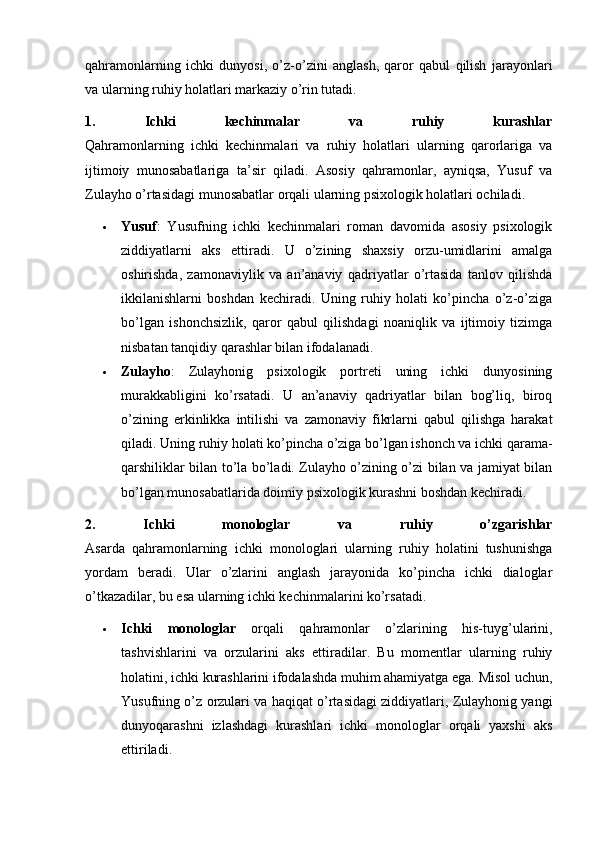 qahramonlarning   ichki   dunyosi,   o’z-o’zini   anglash,   qaror   qabul   qilish   jarayonlari
va ularning ruhiy holatlari markaziy o’rin tutadi.
1.   Ichki   kechinmalar   va   ruhiy   kurashlar
Qahramonlarning   ichki   kechinmalari   va   ruhiy   holatlari   ularning   qarorlariga   va
ijtimoiy   munosabatlariga   ta’sir   qiladi.   Asosiy   qahramonlar,   ayniqsa,   Yusuf   va
Zulayho o’rtasidagi munosabatlar orqali ularning psixologik holatlari ochiladi.
 Yusuf :   Yusufning   ichki   kechinmalari   roman   davomida   asosiy   psixologik
ziddiyatlarni   aks   ettiradi.   U   o’zining   shaxsiy   orzu-umidlarini   amalga
oshirishda,   zamonaviylik   va   an’anaviy   qadriyatlar   o’rtasida   tanlov   qilishda
ikkilanishlarni   boshdan   kechiradi.   Uning   ruhiy   holati   ko’pincha   o’z-o’ziga
bo’lgan   ishonchsizlik,   qaror   qabul   qilishdagi   noaniqlik   va   ijtimoiy   tizimga
nisbatan tanqidiy qarashlar bilan ifodalanadi.
 Zulayho :   Zulayhonig   psixologik   portreti   uning   ichki   dunyosining
murakkabligini   ko’rsatadi.   U   an’anaviy   qadriyatlar   bilan   bog’liq,   biroq
o’zining   erkinlikka   intilishi   va   zamonaviy   fikrlarni   qabul   qilishga   harakat
qiladi. Uning ruhiy holati ko’pincha o’ziga bo’lgan ishonch va ichki qarama-
qarshiliklar bilan to’la bo’ladi. Zulayho o’zining o’zi bilan va jamiyat bilan
bo’lgan munosabatlarida doimiy psixologik kurashni boshdan kechiradi.
2.   Ichki   monologlar   va   ruhiy   o’zgarishlar
Asarda   qahramonlarning   ichki   monologlari   ularning   ruhiy   holatini   tushunishga
yordam   beradi.   Ular   o’zlarini   anglash   jarayonida   ko’pincha   ichki   dialoglar
o’tkazadilar, bu esa ularning ichki kechinmalarini ko’rsatadi.
 Ichki   monologlar   orqali   qahramonlar   o’zlarining   his-tuyg’ularini,
tashvishlarini   va   orzularini   aks   ettiradilar.   Bu   momentlar   ularning   ruhiy
holatini, ichki kurashlarini ifodalashda muhim ahamiyatga ega. Misol uchun,
Yusufning o’z orzulari va haqiqat o’rtasidagi ziddiyatlari, Zulayhonig yangi
dunyoqarashni   izlashdagi   kurashlari   ichki   monologlar   orqali   yaxshi   aks
ettiriladi. 