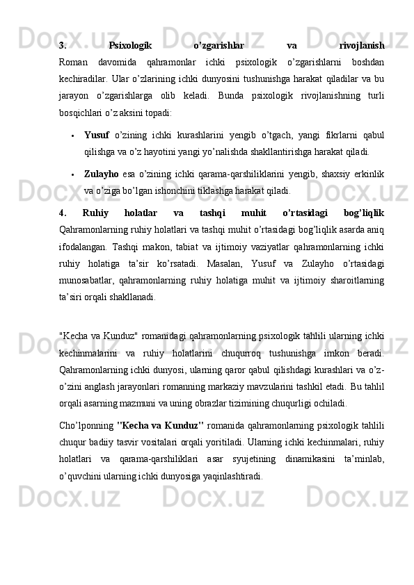 3.   Psixologik   o’zgarishlar   va   rivojlanish
Roman   davomida   qahramonlar   ichki   psixologik   o’zgarishlarni   boshdan
kechiradilar.   Ular   o’zlarining   ichki   dunyosini   tushunishga   harakat   qiladilar   va   bu
jarayon   o’zgarishlarga   olib   keladi.   Bunda   psixologik   rivojlanishning   turli
bosqichlari o’z aksini topadi:
 Yusuf   o’zining   ichki   kurashlarini   yengib   o’tgach,   yangi   fikrlarni   qabul
qilishga va o’z hayotini yangi yo’nalishda shakllantirishga harakat qiladi.
 Zulayho   esa   o’zining   ichki   qarama-qarshiliklarini   yengib,   shaxsiy   erkinlik
va o’ziga bo’lgan ishonchini tiklashga harakat qiladi.
4.   Ruhiy   holatlar   va   tashqi   muhit   o’rtasidagi   bog’liqlik
Qahramonlarning ruhiy holatlari va tashqi muhit o’rtasidagi bog’liqlik asarda aniq
ifodalangan.   Tashqi   makon,   tabiat   va   ijtimoiy   vaziyatlar   qahramonlarning   ichki
ruhiy   holatiga   ta’sir   ko’rsatadi.   Masalan,   Yusuf   va   Zulayho   o’rtasidagi
munosabatlar,   qahramonlarning   ruhiy   holatiga   muhit   va   ijtimoiy   sharoitlarning
ta’siri orqali shakllanadi.
"Kecha va Kunduz" romanidagi qahramonlarning psixologik tahlili ularning ichki
kechinmalarini   va   ruhiy   holatlarini   chuqurroq   tushunishga   imkon   beradi.
Qahramonlarning ichki dunyosi, ularning qaror qabul qilishdagi kurashlari va o’z-
o’zini anglash jarayonlari romanning markaziy mavzularini tashkil etadi.   Bu tahlil
orqali asarning mazmuni va uning obrazlar tizimining chuqurligi ochiladi.
Cho’lponning   "Kecha va Kunduz"   romanida qahramonlarning psixologik tahlili
chuqur badiiy tasvir vositalari orqali yoritiladi. Ularning ichki kechinmalari, ruhiy
holatlari   va   qarama-qarshiliklari   asar   syujetining   dinamikasini   ta’minlab,
o’quvchini ularning ichki dunyosiga yaqinlashtiradi.