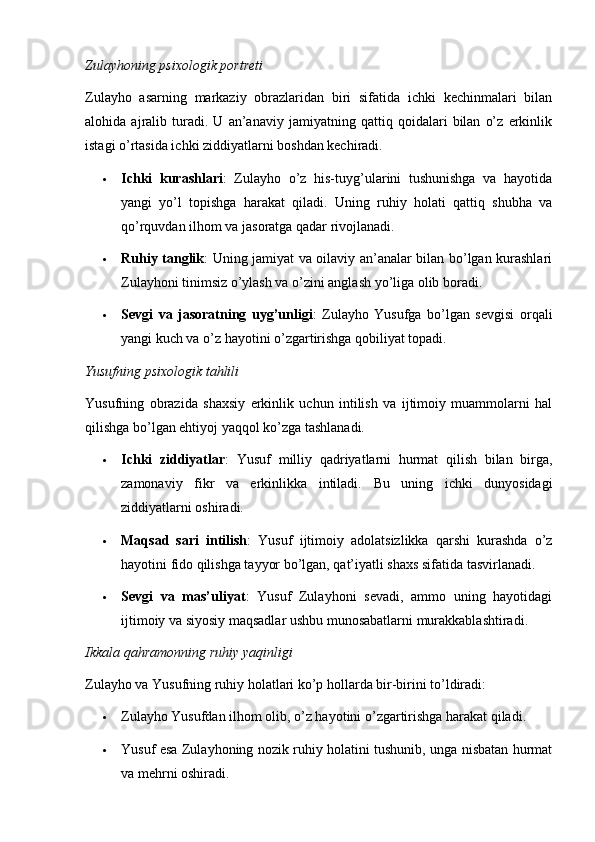 Zulayhoning psixologik portreti
Zulayho   asarning   markaziy   obrazlaridan   biri   sifatida   ichki   kechinmalari   bilan
alohida   ajralib   turadi.   U   an’anaviy   jamiyatning   qattiq   qoidalari   bilan   o’z   erkinlik
istagi o’rtasida ichki ziddiyatlarni boshdan kechiradi.
 Ichki   kurashlari :   Zulayho   o’z   his-tuyg’ularini   tushunishga   va   hayotida
yangi   yo’l   topishga   harakat   qiladi.   Uning   ruhiy   holati   qattiq   shubha   va
qo’rquvdan ilhom va jasoratga qadar rivojlanadi.
 Ruhiy tanglik : Uning jamiyat va oilaviy an’analar bilan bo’lgan kurashlari
Zulayhoni tinimsiz o’ylash va o’zini anglash yo’liga olib boradi.
 Sevgi   va   jasoratning   uyg’unligi :   Zulayho   Yusufga   bo’lgan   sevgisi   orqali
yangi kuch va o’z hayotini o’zgartirishga qobiliyat topadi.
Yusufning psixologik tahlili
Yusufning   obrazida   shaxsiy   erkinlik   uchun   intilish   va   ijtimoiy   muammolarni   hal
qilishga bo’lgan ehtiyoj yaqqol ko’zga tashlanadi.
 Ichki   ziddiyatlar :   Yusuf   milliy   qadriyatlarni   hurmat   qilish   bilan   birga,
zamonaviy   fikr   va   erkinlikka   intiladi.   Bu   uning   ichki   dunyosidagi
ziddiyatlarni oshiradi.
 Maqsad   sari   intilish :   Yusuf   ijtimoiy   adolatsizlikka   qarshi   kurashda   o’z
hayotini fido qilishga tayyor bo’lgan, qat’iyatli shaxs sifatida tasvirlanadi.
 Sevgi   va   mas’uliyat :   Yusuf   Zulayhoni   sevadi,   ammo   uning   hayotidagi
ijtimoiy va siyosiy maqsadlar ushbu munosabatlarni murakkablashtiradi.
Ikkala qahramonning ruhiy yaqinligi
Zulayho va Yusufning ruhiy holatlari ko’p hollarda bir-birini to’ldiradi:
 Zulayho Yusufdan ilhom olib, o’z hayotini o’zgartirishga harakat qiladi.
 Yusuf esa Zulayhoning nozik ruhiy holatini tushunib, unga nisbatan hurmat
va mehrni oshiradi.