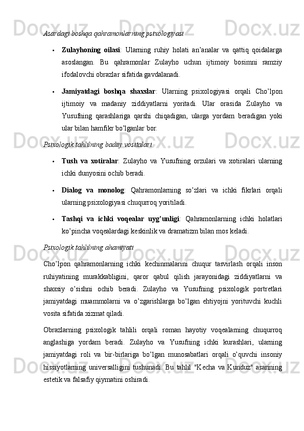 Asardagi boshqa qahramonlarning psixologiyasi
 Zulayhoning   oilasi :   Ularning   ruhiy   holati   an’analar   va   qattiq   qoidalarga
asoslangan.   Bu   qahramonlar   Zulayho   uchun   ijtimoiy   bosimni   ramziy
ifodalovchi obrazlar sifatida gavdalanadi.
 Jamiyatdagi   boshqa   shaxslar :   Ularning   psixologiyasi   orqali   Cho’lpon
ijtimoiy   va   madaniy   ziddiyatlarni   yoritadi.   Ular   orasida   Zulayho   va
Yusufning   qarashlariga   qarshi   chiqadigan,   ularga   yordam   beradigan   yoki
ular bilan hamfikr bo’lganlar bor.
Psixologik tahlilning badiiy vositalari
 Tush   va   xotiralar :   Zulayho   va   Yusufning   orzulari   va   xotiralari   ularning
ichki dunyosini ochib beradi.
 Dialog   va   monolog :   Qahramonlarning   so’zlari   va   ichki   fikrlari   orqali
ularning psixologiyasi chuqurroq yoritiladi.
 Tashqi   va   ichki   voqealar   uyg’unligi :   Qahramonlarning   ichki   holatlari
ko’pincha voqealardagi keskinlik va dramatizm bilan mos keladi.
Psixologik tahlilning ahamiyati
Cho’lpon   qahramonlarning   ichki   kechinmalarini   chuqur   tasvirlash   orqali   inson
ruhiyatining   murakkabligini,   qaror   qabul   qilish   jarayonidagi   ziddiyatlarni   va
shaxsiy   o’sishni   ochib   beradi.   Zulayho   va   Yusufning   psixologik   portretlari
jamiyatdagi   muammolarni   va   o’zgarishlarga   bo’lgan   ehtiyojni   yorituvchi   kuchli
vosita sifatida xizmat qiladi.
Obrazlarning   psixologik   tahlili   orqali   roman   hayotiy   voqealarning   chuqurroq
anglashiga   yordam   beradi.   Zulayho   va   Yusufning   ichki   kurashlari,   ularning
jamiyatdagi   roli   va   bir-birlariga   bo’lgan   munosabatlari   orqali   o’quvchi   insoniy
hissiyotlarning   universalligini   tushunadi.   Bu   tahlil   "Kecha   va   Kunduz"   asarining
estetik va falsafiy qiymatini oshiradi. 