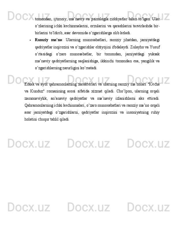 tomondan,   ijtimoiy,   ma’naviy   va   psixologik   ziddiyatlar   bilan   to’lgan.   Ular
o’zlarining ichki kechinmalarini, orzularini va qarashlarini tasvirlashda  bir-
birlarini to’ldirib, asar davomida o’zgarishlarga olib keladi.
 Ramziy   ma’no :   Ularning   munosabatlari,   ramziy   jihatdan,   jamiyatdagi
qadriyatlar inqirozini va o’zgarishlar ehtiyojini ifodalaydi. Zulayho va Yusuf
o’rtasidagi   o’zaro   munosabatlar,   bir   tomondan,   jamiyatdagi   yuksak
ma’naviy   qadriyatlarning   saqlanishiga,   ikkinchi   tomondan   esa,   yangilik   va
o’zgarishlarning zarurligini ko’rsatadi.
Erkak va ayol qahramonlarning xarakterlari va ularning ramziy ma’nolari "Kecha
va   Kunduz"   romanining   asosi   sifatida   xizmat   qiladi.   Cho’lpon,   ularning   orqali
zamonaviylik,   an’anaviy   qadriyatlar   va   ma’naviy   izlanishlarni   aks   ettiradi.
Qahramonlarning ichki kechinmalari, o’zaro munosabatlari va ramziy ma’no orqali
asar   jamiyatdagi   o’zgarishlarni,   qadriyatlar   inqirozini   va   insoniyatning   ruhiy
holatini chuqur tahlil qiladi.