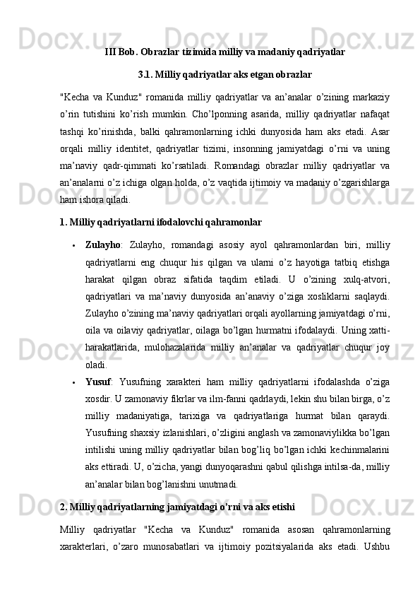 III Bob. Obrazlar tizimida milliy va madaniy qadriyatlar
3.1. Milliy qadriyatlar aks etgan obrazlar
"Kecha   va   Kunduz"   romanida   milliy   qadriyatlar   va   an’analar   o’zining   markaziy
o’rin   tutishini   ko’rish   mumkin.   Cho’lponning   asarida,   milliy   qadriyatlar   nafaqat
tashqi   ko’rinishda,   balki   qahramonlarning   ichki   dunyosida   ham   aks   etadi.   Asar
orqali   milliy   identitet,   qadriyatlar   tizimi,   insonning   jamiyatdagi   o’rni   va   uning
ma’naviy   qadr-qimmati   ko’rsatiladi.   Romandagi   obrazlar   milliy   qadriyatlar   va
an’analarni o’z ichiga olgan holda, o’z vaqtida ijtimoiy va madaniy o’zgarishlarga
ham ishora qiladi.
1. Milliy qadriyatlarni ifodalovchi qahramonlar
 Zulayho :   Zulayho,   romandagi   asosiy   ayol   qahramonlardan   biri,   milliy
qadriyatlarni   eng   chuqur   his   qilgan   va   ularni   o’z   hayotiga   tatbiq   etishga
harakat   qilgan   obraz   sifatida   taqdim   etiladi.   U   o’zining   xulq-atvori,
qadriyatlari   va   ma’naviy   dunyosida   an’anaviy   o’ziga   xosliklarni   saqlaydi.
Zulayho o’zining ma’naviy qadriyatlari orqali ayollarning jamiyatdagi o’rni,
oila va oilaviy qadriyatlar, oilaga bo’lgan hurmatni ifodalaydi.   Uning xatti-
harakatlarida,   mulohazalarida   milliy   an’analar   va   qadriyatlar   chuqur   joy
oladi.
 Yusuf :   Yusufning   xarakteri   ham   milliy   qadriyatlarni   ifodalashda   o’ziga
xosdir. U zamonaviy fikrlar va ilm-fanni qadrlaydi, lekin shu bilan birga, o’z
milliy   madaniyatiga,   tarixiga   va   qadriyatlariga   hurmat   bilan   qaraydi.
Yusufning shaxsiy izlanishlari, o’zligini anglash va zamonaviylikka bo’lgan
intilishi  uning  milliy  qadriyatlar   bilan bog’liq bo’lgan ichki   kechinmalarini
aks ettiradi. U, o’zicha, yangi dunyoqarashni qabul qilishga intilsa-da, milliy
an’analar bilan bog’lanishni unutmadi.
2. Milliy qadriyatlarning jamiyatdagi o’rni va aks etishi
Milliy   qadriyatlar   "Kecha   va   Kunduz"   romanida   asosan   qahramonlarning
xarakterlari,   o’zaro   munosabatlari   va   ijtimoiy   pozitsiyalarida   aks   etadi.   Ushbu