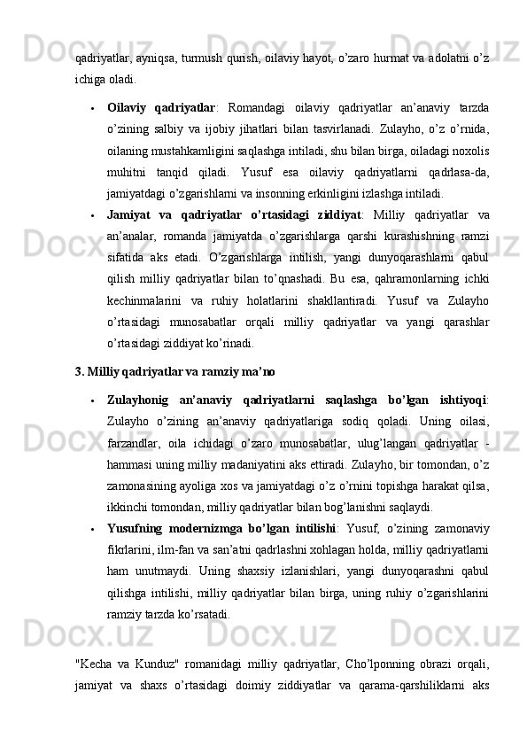 qadriyatlar, ayniqsa, turmush qurish, oilaviy hayot, o’zaro hurmat va adolatni o’z
ichiga oladi.
 Oilaviy   qadriyatlar :   Romandagi   oilaviy   qadriyatlar   an’anaviy   tarzda
o’zining   salbiy   va   ijobiy   jihatlari   bilan   tasvirlanadi.   Zulayho,   o’z   o’rnida,
oilaning mustahkamligini saqlashga intiladi, shu bilan birga, oiladagi noxolis
muhitni   tanqid   qiladi.   Yusuf   esa   oilaviy   qadriyatlarni   qadrlasa-da,
jamiyatdagi o’zgarishlarni va insonning erkinligini izlashga intiladi.
 Jamiyat   va   qadriyatlar   o’rtasidagi   ziddiyat :   Milliy   qadriyatlar   va
an’analar,   romanda   jamiyatda   o’zgarishlarga   qarshi   kurashishning   ramzi
sifatida   aks   etadi.   O’zgarishlarga   intilish,   yangi   dunyoqarashlarni   qabul
qilish   milliy   qadriyatlar   bilan   to’qnashadi.   Bu   esa,   qahramonlarning   ichki
kechinmalarini   va   ruhiy   holatlarini   shakllantiradi.   Yusuf   va   Zulayho
o’rtasidagi   munosabatlar   orqali   milliy   qadriyatlar   va   yangi   qarashlar
o’rtasidagi ziddiyat ko’rinadi.
3. Milliy qadriyatlar va ramziy ma’no
 Zulayhonig   an’anaviy   qadriyatlarni   saqlashga   bo’lgan   ishtiyoqi :
Zulayho   o’zining   an’anaviy   qadriyatlariga   sodiq   qoladi.   Uning   oilasi,
farzandlar,   oila   ichidagi   o’zaro   munosabatlar,   ulug’langan   qadriyatlar   -
hammasi uning milliy madaniyatini aks ettiradi. Zulayho, bir tomondan, o’z
zamonasining ayoliga xos va jamiyatdagi o’z o’rnini topishga harakat qilsa,
ikkinchi tomondan, milliy qadriyatlar bilan bog’lanishni saqlaydi.
 Yusufning   modernizmga   bo’lgan   intilishi :   Yusuf,   o’zining   zamonaviy
fikrlarini, ilm-fan va san’atni qadrlashni xohlagan holda, milliy qadriyatlarni
ham   unutmaydi.   Uning   shaxsiy   izlanishlari,   yangi   dunyoqarashni   qabul
qilishga   intilishi,   milliy   qadriyatlar   bilan   birga,   uning   ruhiy   o’zgarishlarini
ramziy tarzda ko’rsatadi.
"Kecha   va   Kunduz"   romanidagi   milliy   qadriyatlar,   Cho’lponning   obrazi   orqali,
jamiyat   va   shaxs   o’rtasidagi   doimiy   ziddiyatlar   va   qarama-qarshiliklarni   aks 