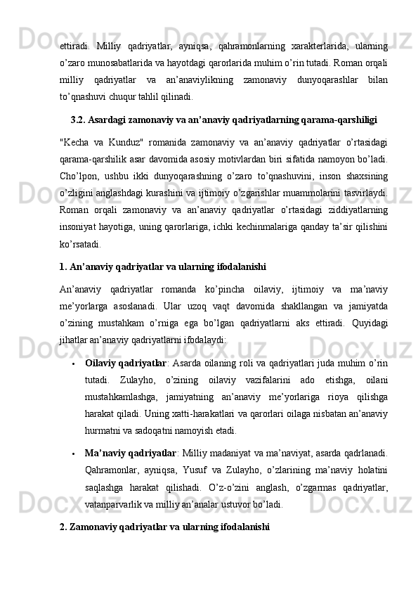 ettiradi.   Milliy   qadriyatlar,   ayniqsa,   qahramonlarning   xarakterlarida,   ularning
o’zaro munosabatlarida va hayotdagi qarorlarida muhim o’rin tutadi. Roman orqali
milliy   qadriyatlar   va   an’anaviylikning   zamonaviy   dunyoqarashlar   bilan
to’qnashuvi chuqur tahlil qilinadi.
3.2. Asardagi zamonaviy va an’anaviy qadriyatlarning qarama-qarshiligi
"Kecha   va   Kunduz"   romanida   zamonaviy   va   an’anaviy   qadriyatlar   o’rtasidagi
qarama-qarshilik asar davomida asosiy motivlardan biri sifatida namoyon bo’ladi.
Cho’lpon,   ushbu   ikki   dunyoqarashning   o’zaro   to’qnashuvini,   inson   shaxsining
o’zligini anglashdagi kurashini va ijtimoiy o’zgarishlar muammolarini tasvirlaydi.
Roman   orqali   zamonaviy   va   an’anaviy   qadriyatlar   o’rtasidagi   ziddiyatlarning
insoniyat  hayotiga, uning qarorlariga, ichki  kechinmalariga qanday ta’sir  qilishini
ko’rsatadi.
1. An’anaviy qadriyatlar va ularning ifodalanishi
An’anaviy   qadriyatlar   romanda   ko’pincha   oilaviy,   ijtimoiy   va   ma’naviy
me’yorlarga   asoslanadi.   Ular   uzoq   vaqt   davomida   shakllangan   va   jamiyatda
o’zining   mustahkam   o’rniga   ega   bo’lgan   qadriyatlarni   aks   ettiradi.   Quyidagi
jihatlar an’anaviy qadriyatlarni ifodalaydi:
 Oilaviy qadriyatlar : Asarda oilaning roli va qadriyatlari juda muhim o’rin
tutadi.   Zulayho,   o’zining   oilaviy   vazifalarini   ado   etishga,   oilani
mustahkamlashga,   jamiyatning   an’anaviy   me’yorlariga   rioya   qilishga
harakat qiladi. Uning xatti-harakatlari va qarorlari oilaga nisbatan an’anaviy
hurmatni va sadoqatni namoyish etadi.
 Ma’naviy qadriyatlar : Milliy madaniyat va ma’naviyat, asarda qadrlanadi.
Qahramonlar,   ayniqsa,   Yusuf   va   Zulayho,   o’zlarining   ma’naviy   holatini
saqlashga   harakat   qilishadi.   O’z-o’zini   anglash,   o’zgarmas   qadriyatlar,
vatanparvarlik va milliy an’analar ustuvor bo’ladi.
2. Zamonaviy qadriyatlar va ularning ifodalanishi 