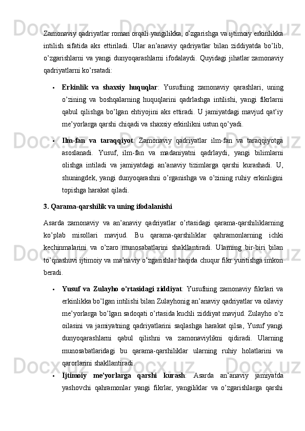 Zamonaviy qadriyatlar roman orqali yangilikka, o’zgarishga va ijtimoiy erkinlikka
intilish   sifatida   aks   ettiriladi.   Ular   an’anaviy   qadriyatlar   bilan   ziddiyatda   bo’lib,
o’zgarishlarni  va  yangi   dunyoqarashlarni   ifodalaydi.   Quyidagi   jihatlar  zamonaviy
qadriyatlarni ko’rsatadi:
 Erkinlik   va   shaxsiy   huquqlar :   Yusufning   zamonaviy   qarashlari,   uning
o’zining   va   boshqalarning   huquqlarini   qadrlashga   intilishi,   yangi   fikrlarni
qabul   qilishga   bo’lgan   ehtiyojini   aks   ettiradi.   U   jamiyatdagi   mavjud   qat’iy
me’yorlarga qarshi chiqadi va shaxsiy erkinlikni ustun qo’yadi.
 Ilm-fan   va   taraqqiyot :   Zamonaviy   qadriyatlar   ilm-fan   va   taraqqiyotga
asoslanadi.   Yusuf,   ilm-fan   va   madaniyatni   qadrlaydi,   yangi   bilimlarni
olishga   intiladi   va   jamiyatdagi   an’anaviy   tizimlarga   qarshi   kurashadi.   U,
shuningdek,   yangi   dunyoqarashni   o’rganishga   va   o’zining   ruhiy   erkinligini
topishga harakat qiladi.
3. Qarama-qarshilik va uning ifodalanishi
Asarda   zamonaviy   va   an’anaviy   qadriyatlar   o’rtasidagi   qarama-qarshiliklarning
ko’plab   misollari   mavjud.   Bu   qarama-qarshiliklar   qahramonlarning   ichki
kechinmalarini   va   o’zaro   munosabatlarini   shakllantiradi.   Ularning   bir-biri   bilan
to’qnashuvi ijtimoiy va ma’naviy o’zgarishlar haqida chuqur fikr yuritishga imkon
beradi.
 Yusuf   va   Zulayho   o’rtasidagi   ziddiyat :   Yusufning   zamonaviy   fikrlari   va
erkinlikka bo’lgan intilishi bilan Zulayhonig an’anaviy qadriyatlar va oilaviy
me’yorlarga bo’lgan sadoqati o’rtasida kuchli ziddiyat mavjud. Zulayho o’z
oilasini   va   jamiyatning   qadriyatlarini   saqlashga   harakat   qilsa,   Yusuf   yangi
dunyoqarashlarni   qabul   qilishni   va   zamonaviylikni   qidiradi.   Ularning
munosabatlaridagi   bu   qarama-qarshiliklar   ularning   ruhiy   holatlarini   va
qarorlarini shakllantiradi.
 Ijtimoiy   me’yorlarga   qarshi   kurash :   Asarda   an’anaviy   jamiyatda
yashovchi   qahramonlar   yangi   fikrlar,   yangiliklar   va   o’zgarishlarga   qarshi 