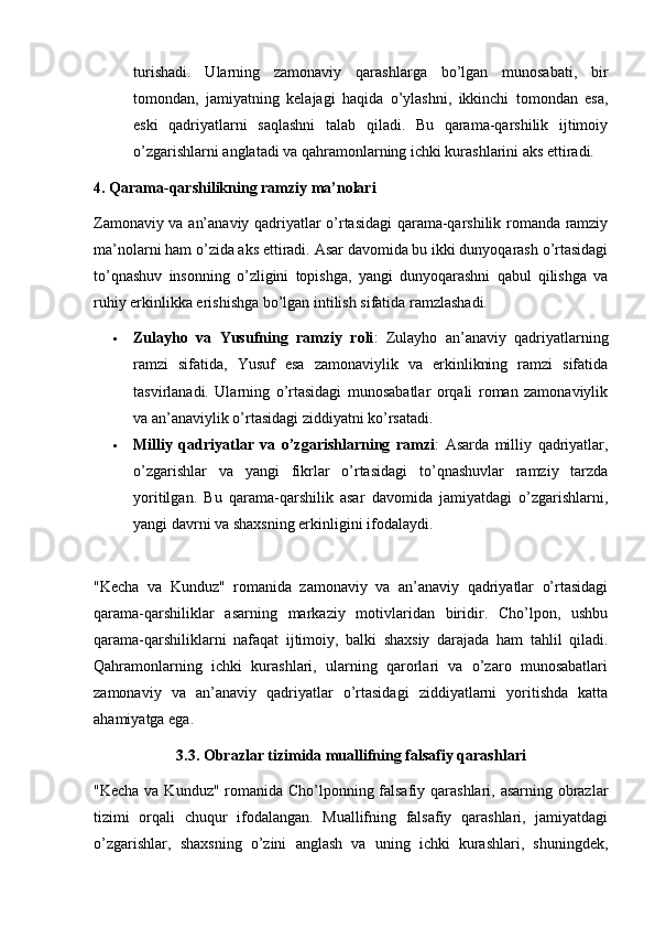 turishadi.   Ularning   zamonaviy   qarashlarga   bo’lgan   munosabati,   bir
tomondan,   jamiyatning   kelajagi   haqida   o’ylashni,   ikkinchi   tomondan   esa,
eski   qadriyatlarni   saqlashni   talab   qiladi.   Bu   qarama-qarshilik   ijtimoiy
o’zgarishlarni anglatadi va qahramonlarning ichki kurashlarini aks ettiradi.
4. Qarama-qarshilikning ramziy ma’nolari
Zamonaviy va an’anaviy qadriyatlar o’rtasidagi qarama-qarshilik romanda ramziy
ma’nolarni ham o’zida aks ettiradi. Asar davomida bu ikki dunyoqarash o’rtasidagi
to’qnashuv   insonning   o’zligini   topishga,   yangi   dunyoqarashni   qabul   qilishga   va
ruhiy erkinlikka erishishga bo’lgan intilish sifatida ramzlashadi.
 Zulayho   va   Yusufning   ramziy   roli :   Zulayho   an’anaviy   qadriyatlarning
ramzi   sifatida,   Yusuf   esa   zamonaviylik   va   erkinlikning   ramzi   sifatida
tasvirlanadi.   Ularning   o’rtasidagi   munosabatlar   orqali   roman   zamonaviylik
va an’anaviylik o’rtasidagi ziddiyatni ko’rsatadi.
 Milliy   qadriyatlar   va   o’zgarishlarning   ramzi :   Asarda   milliy   qadriyatlar,
o’zgarishlar   va   yangi   fikrlar   o’rtasidagi   to’qnashuvlar   ramziy   tarzda
yoritilgan.   Bu   qarama-qarshilik   asar   davomida   jamiyatdagi   o’zgarishlarni,
yangi davrni va shaxsning erkinligini ifodalaydi.
"Kecha   va   Kunduz"   romanida   zamonaviy   va   an’anaviy   qadriyatlar   o’rtasidagi
qarama-qarshiliklar   asarning   markaziy   motivlaridan   biridir.   Cho’lpon,   ushbu
qarama-qarshiliklarni   nafaqat   ijtimoiy,   balki   shaxsiy   darajada   ham   tahlil   qiladi.
Qahramonlarning   ichki   kurashlari,   ularning   qarorlari   va   o’zaro   munosabatlari
zamonaviy   va   an’anaviy   qadriyatlar   o’rtasidagi   ziddiyatlarni   yoritishda   katta
ahamiyatga ega.
3.3. Obrazlar tizimida muallifning falsafiy qarashlari
"Kecha va Kunduz" romanida Cho’lponning falsafiy qarashlari, asarning obrazlar
tizimi   orqali   chuqur   ifodalangan.   Muallifning   falsafiy   qarashlari,   jamiyatdagi
o’zgarishlar,   shaxsning   o’zini   anglash   va   uning   ichki   kurashlari,   shuningdek, 