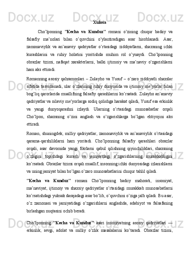 Xulosa
Cho’lponning   "Kecha   va   Kunduz"   romani   o’zining   chuqur   badiiy   va
falsafiy   ma’nolari   bilan   o’quvchini   o’ylantiradigan   asar   hisoblanadi.   Asar,
zamonaviylik   va   an’anaviy   qadriyatlar   o’rtasidagi   ziddiyatlarni,   shaxsning   ichki
kurashlarini   va   ruhiy   holatini   yoritishda   muhim   rol   o’ynaydi.   Cho’lponning
obrazlar   tizimi,   nafaqat   xarakterlarni,   balki   ijtimoiy   va   ma’naviy   o’zgarishlarni
ham aks ettiradi.
Romanning  asosiy  qahramonlari   –  Zulayho  va  Yusuf   –  o’zaro  ziddiyatli  shaxslar
sifatida   tasvirlanadi,   ular   o’zlarining   ruhiy   dunyosida   va   ijtimoiy   me’yorlar   bilan
bog’liq qarorlarida muallifning falsafiy qarashlarini ko’rsatadi. Zulayho an’anaviy
qadriyatlar va oilaviy me’yorlarga sodiq qolishga harakat qiladi, Yusuf esa erkinlik
va   yangi   dunyoqarashni   izlaydi.   Ularning   o’rtasidagi   munosabatlar   orqali
Cho’lpon,   shaxsning   o’zini   anglash   va   o’zgarishlarga   bo’lgan   ehtiyojini   aks
ettiradi.
Roman,   shuningdek,   milliy   qadriyatlar,   zamonaviylik   va   an’anaviylik   o’rtasidagi
qarama-qarshiliklarni   ham   yoritadi.   Cho’lponning   falsafiy   qarashlari   obrazlar
orqali,   asar   davomida   yangi   fikrlarni   qabul   qilishning   qiyinchiliklari,   shaxsning
o’zligini   topishdagi   kurash   va   jamiyatdagi   o’zgarishlarning   murakkabligini
ko’rsatadi. Obrazlar tizimi orqali muallif, insonning ichki dunyosidagi izlanishlarni
va uning jamiyat bilan bo’lgan o’zaro munosabatlarini chuqur tahlil qiladi.
"Kecha   va   Kunduz"   romani   Cho’lponning   badiiy   mahorati,   insoniyat,
ma’naviyat,   ijtimoiy   va   shaxsiy   qadriyatlar   o’rtasidagi   murakkab   munosabatlarni
ko’rsatishdagi yuksak darajadagi asar bo’lib, o’quvchini o’ziga jalb qiladi. Bu asar,
o’z   zamonasi   va   jamiyatidagi   o’zgarishlarni   anglashda,   adabiyot   va   falsafaning
birlashgan nuqtasini ochib beradi.
Cho’lponning   "Kecha   va   Kunduz"   asari   insoniyatning   asosiy   qadriyatlari   —
erkinlik,   sevgi,   adolat   va   milliy   o’zlik   masalalarini   ko’taradi.   Obrazlar   tizimi, 