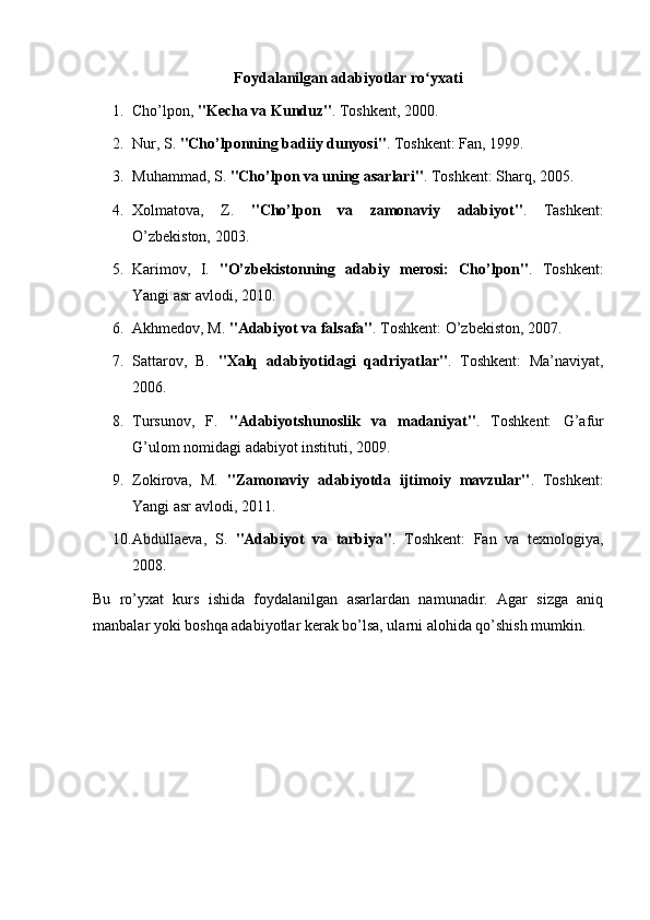 Foydalanilgan adabiyotlar ro yxatiʻ
1. Cho’lpon,  "Kecha va Kunduz" .  Toshkent, 2000.
2. Nur, S.  "Cho’lponning badiiy dunyosi" .  Toshkent: Fan, 1999.
3. Muhammad, S.  "Cho’lpon va uning asarlari" .  Toshkent: Sharq, 2005.
4. Xolmatova,   Z.   "Cho’lpon   va   zamonaviy   adabiyot" .   Tashkent:
O’zbekiston, 2003.
5. Karimov,   I.   "O’zbekistonning   adabiy   merosi:   Cho’lpon" .   Toshkent:
Yangi asr avlodi, 2010.
6. Akhmedov, M.  "Adabiyot va falsafa" .  Toshkent: O’zbekiston, 2007.
7. Sattarov,   B.   "Xalq   adabiyotidagi   qadriyatlar" .   Toshkent:   Ma’naviyat,
2006.
8. Tursunov,   F.   "Adabiyotshunoslik   va   madaniyat" .   Toshkent:   G’afur
G’ulom nomidagi adabiyot instituti, 2009.
9. Zokirova,   M.   "Zamonaviy   adabiyotda   ijtimoiy   mavzular" .   Toshkent:
Yangi asr avlodi, 2011.
10. Abdullaeva,   S.   "Adabiyot   va   tarbiya" .   Toshkent:   Fan   va   texnologiya,
2008.
Bu   ro’yxat   kurs   ishida   foydalanilgan   asarlardan   namunadir.   Agar   sizga   aniq
manbalar yoki boshqa adabiyotlar kerak bo’lsa, ularni alohida qo’shish mumkin. 