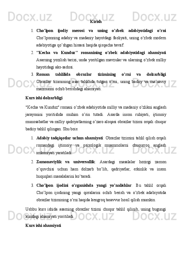 Kirish
1. Cho’lpon   ijodiy   merosi   va   uning   o’zbek   adabiyotidagi   o’rni
Cho’lponning adabiy va madaniy hayotdagi faoliyati, uning o’zbek modern
adabiyotiga qo’shgan hissasi haqida qisqacha tavsif.
2. "Kecha   va   Kunduz"   romanining   o’zbek   adabiyotidagi   ahamiyati
Asarning yozilish tarixi, unda yoritilgan mavzular va ularning o’zbek milliy
hayotidagi aks-sadosi.
3. Roman   tahlilida   obrazlar   tizimining   o’rni   va   dolzarbligi
Obrazlar   tizimining   asar   tahlilida   tutgan   o’rni,   uning   badiiy   va   ma’naviy
mazmunni ochib berishdagi ahamiyati.
Kurs ishi dolzarbligi
" Kecha   va   Kunduz "  romani   o ’ zbek   adabiyotida   milliy   va   madaniy   o ’ zlikni   anglash
jarayonini   yoritishda   muhim   o ’ rin   tutadi .   Asarda   inson   ruhiyati ,   ijtimoiy
munosabatlar   va   milliy   qadriyatlarning   o ’ zaro   aloqasi   obrazlar   tizimi   orqali   chuqur
badiiy   tahlil   qilingan . Shu bois:
1. Adabiy tadqiqotlar uchun ahamiyati : Obrazlar tizimini tahlil qilish orqali
romandagi   ijtimoiy   va   psixologik   muammolarni   chuqurroq   anglash
imkoniyati yaratiladi.
2. Zamonaviylik   va   universallik :   Asardagi   masalalar   hozirgi   zamon
o’quvchisi   uchun   ham   dolzarb   bo’lib,   qadriyatlar,   erkinlik   va   inson
huquqlari masalalarini ko’taradi.
3. Cho’lpon   ijodini   o’rganishda   yangi   yo’nalishlar :   Bu   tahlil   orqali
Cho’lpon   ijodining   yangi   qirralarini   ochib   berish   va   o’zbek   adabiyotida
obrazlar tizimining o’rni haqida kengroq tasavvur hosil qilish mumkin.
Ushbu   kurs   ishida   asarning   obrazlar   tizimi   chuqur   tahlil   qilinib,   uning   bugungi
kundagi ahamiyati yoritiladi.
Kurs ishi ahamiyati 