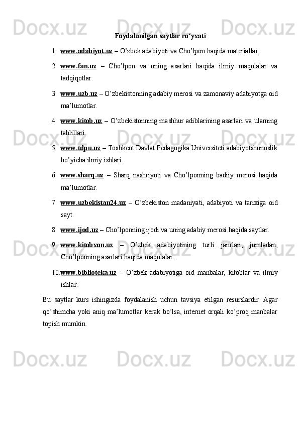 Foydalanilgan saytlar ro yxatiʻ
1. www.adabiyot.uz     – O’zbek adabiyoti va Cho’lpon haqida materiallar.
2. www.fan.uz      –   Cho’lpon   va   uning   asarlari   haqida   ilmiy   maqolalar   va
tadqiqotlar.
3. www.uzb.uz     – O’zbekistonning adabiy merosi va zamonaviy adabiyotga oid
ma’lumotlar.
4. www.kitob.uz      – O’zbekistonning mashhur adiblarining asarlari va ularning
tahlillari.
5. www.tdpu.uz     – Toshkent Davlat Pedagogika Universiteti adabiyotshunoslik
bo’yicha ilmiy ishlari.
6. www.sharq.uz      –   Sharq   nashriyoti   va   Cho’lponning   badiiy   merosi   haqida
ma’lumotlar.
7. www.uzbekistan24.uz      –  O’zbekiston   madaniyati, adabiyoti   va  tarixiga  oid
sayt.
8. www.ijod.uz     – Cho’lponning ijodi va uning adabiy merosi haqida saytlar.
9. www.kitobxon.uz      –   O’zbek   adabiyotining   turli   janrlari,   jumladan,
Cho’lponning asarlari haqida maqolalar.
10. www.biblioteka.uz      –   O’zbek   adabiyotiga   oid   manbalar,   kitoblar   va   ilmiy
ishlar.
Bu   saytlar   kurs   ishingizda   foydalanish   uchun   tavsiya   etilgan   resurslardir.   Agar
qo’shimcha  yoki aniq ma’lumotlar  kerak bo’lsa, internet orqali  ko’proq manbalar
topish mumkin. 