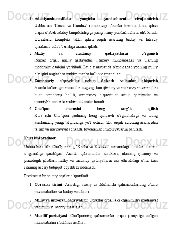 1. Adabiyotshunoslikda   yangicha   yondashuvni   rivojlantirish
Ushbu   ish   "Kecha   va   Kunduz"   romanidagi   obrazlar   tizimini   tahlil   qilish
orqali o’zbek adabiy tanqidchiligiga yangi ilmiy yondashuvlarni olib kiradi.
Obrazlarni   kompleks   tahlil   qilish   orqali   asarning   badiiy   va   falsafiy
qirralarini ochib berishga xizmat qiladi.
2. Milliy   va   madaniy   qadriyatlarni   o’rganish
Roman   orqali   milliy   qadriyatlar,   ijtimoiy   munosabatlar   va   ularning
modernistik talqini yoritiladi. Bu o’z navbatida o’zbek adabiyotining milliy
o’zligini anglashda muhim manba bo’lib xizmat qiladi.
3. Zamonaviy   o’quvchilar   uchun   dolzarb   xulosalar   chiqarish
Asarda ko’tarilgan masalalar bugungi kun ijtimoiy va ma’naviy muammolari
bilan   hamohang   bo’lib,   zamonaviy   o’quvchilar   uchun   qadriyatlar   va
insoniylik borasida muhim xulosalar beradi.
4. Cho’lpon   merosini   keng   targ’ib   qilish
Kurs   ishi   Cho’lpon   ijodining   keng   qamrovli   o’rganilishiga   va   uning
asarlarining   yangi   talqinlariga   yo’l   ochadi.   Shu   orqali   adibning   asarlaridan
ta’lim va ma’naviyat sohasida foydalanish imkoniyatlarini oshiradi.
Kurs ishi predmeti
Ushbu   kurs   ishi   Cho’lponning   "Kecha   va   Kunduz"   romanidagi   obrazlar   tizimini
o’rganishga   qaratilgan.   Asarda   qahramonlar   xarakteri,   ularning   ijtimoiy   va
psixologik   jihatlari,   milliy   va   madaniy   qadriyatlarni   aks   ettirishdagi   o’rni   kurs
ishining asosiy tadqiqot obyekti hisoblanadi.
Predmet sifatida quyidagilar o’rganiladi:
1. Obrazlar   tizimi :   Asardagi   asosiy   va   ikkilamchi   qahramonlarning   o’zaro
munosabatlari va badiiy vazifalari.
2. Milliy va universal qadriyatlar : Obrazlar orqali aks etgan milliy madaniyat
va umumiy insoniy masalalar.
3. Muallif   pozitsiyasi :   Cho’lponning   qahramonlar   orqali   jamiyatga   bo’lgan
munosabatini ifodalash usullari. 