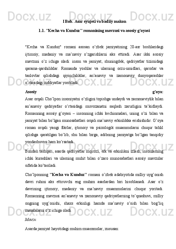 I Bob. Asar syujeti va badiiy makon
1.1. "Kecha va Kunduz" romanining mavzusi va asosiy g’oyasi
"Kecha   va   Kunduz"   romani   asosan   o’zbek   jamiyatining   20-asr   boshlaridagi
ijtimoiy,   madaniy   va   ma’naviy   o’zgarishlarni   aks   ettiradi.   Asar   ikki   asosiy
mavzuni   o’z   ichiga   oladi:   inson   va   jamiyat,   shuningdek,   qadriyatlar   tizimidagi
qarama-qarshiliklar.   Romanda   yoshlar   va   ularning   orzu-umidlari,   qarorlar   va
tanlovlar   qilishdagi   qiyinchiliklar,   an’anaviy   va   zamonaviy   dunyoqarashlar
o’rtasidagi ziddiyatlar yoritiladi.
Asosiy   g’oya:
Asar orqali Cho’lpon insoniyatni o’zligini topishga undaydi va zamonaviylik bilan
an’anaviy   qadriyatlar   o’rtasidagi   muvozanatni   saqlash   zarurligini   ta’kidlaydi.
Romanning   asosiy   g’oyasi   –   insonning   ichki   kechinmalari,   uning   o’zi   bilan   va
jamiyat bilan bo’lgan munosabatlari orqali ma’naviy erkinlikka erishishidir. G’oya
roman   orqali   yangi   fikrlar,   ijtimoiy   va   psixologik   muammolarni   chuqur   tahlil
qilishga   qaratilgan   bo’lib,   shu   bilan   birga,   adibning   jamiyatga   bo’lgan   tanqidiy
yondashuvini ham ko’rsatadi.
Bundan tashqari, asarda qadriyatlar inqirozi, erk va erkinlikni izlash, insonlarning
ichki   kurashlari   va   ularning   muhit   bilan   o’zaro   munosabatlari   asosiy   mavzular
sifatida ko’tariladi.
Cho’lponning   "Kecha   va   Kunduz"   romani   o’zbek   adabiyotida   milliy   uyg’onish
davri   ruhini   aks   ettiruvchi   eng   muhim   asarlardan   biri   hisoblanadi.   Asar   o’z
davrining   ijtimoiy,   madaniy   va   ma’naviy   muammolarini   chuqur   yoritadi.
Romanning   mavzusi   an’anaviy   va   zamonaviy   qadriyatlarning   to’qnashuvi,   milliy
ongning   uyg’onishi,   shaxs   erkinligi   hamda   ma’naviy   o’sish   bilan   bog’liq
masalalarni o’z ichiga oladi.
Mavzu
Asarda jamiyat hayotidagi muhim muammolar, xususan: 