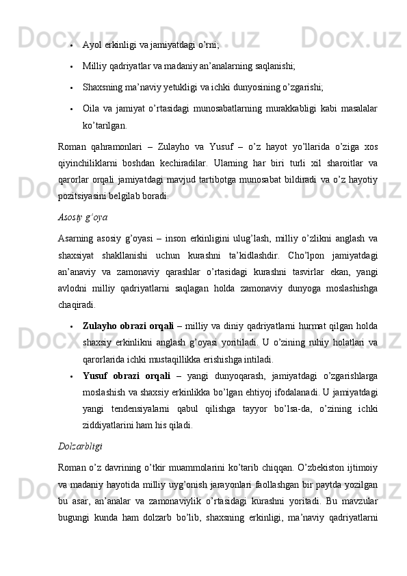  Ayol erkinligi va jamiyatdagi o’rni;
 Milliy qadriyatlar va madaniy an’analarning saqlanishi;
 Shaxsning ma’naviy yetukligi va ichki dunyosining o’zgarishi;
 Oila   va   jamiyat   o’rtasidagi   munosabatlarning   murakkabligi   kabi   masalalar
ko’tarilgan.
Roman   qahramonlari   –   Zulayho   va   Yusuf   –   o’z   hayot   yo’llarida   o’ziga   xos
qiyinchiliklarni   boshdan   kechiradilar.   Ularning   har   biri   turli   xil   sharoitlar   va
qarorlar   orqali   jamiyatdagi   mavjud   tartibotga   munosabat   bildiradi   va   o’z   hayotiy
pozitsiyasini belgilab boradi.
Asosiy g’oya
Asarning   asosiy   g’oyasi   –   inson   erkinligini   ulug’lash,   milliy   o’zlikni   anglash   va
shaxsiyat   shakllanishi   uchun   kurashni   ta’kidlashdir.   Cho’lpon   jamiyatdagi
an’anaviy   va   zamonaviy   qarashlar   o’rtasidagi   kurashni   tasvirlar   ekan,   yangi
avlodni   milliy   qadriyatlarni   saqlagan   holda   zamonaviy   dunyoga   moslashishga
chaqiradi.
 Zulayho obrazi orqali   – milliy va diniy qadriyatlarni hurmat  qilgan holda
shaxsiy   erkinlikni   anglash   g’oyasi   yoritiladi.   U   o’zining   ruhiy   holatlari   va
qarorlarida ichki mustaqillikka erishishga intiladi.
 Yusuf   obrazi   orqali   –   yangi   dunyoqarash,   jamiyatdagi   o’zgarishlarga
moslashish va shaxsiy erkinlikka bo’lgan ehtiyoj ifodalanadi. U jamiyatdagi
yangi   tendensiyalarni   qabul   qilishga   tayyor   bo’lsa-da,   o’zining   ichki
ziddiyatlarini ham his qiladi.
Dolzarbligi
Roman o’z davrining o’tkir muammolarini ko’tarib chiqqan. O’zbekiston ijtimoiy
va madaniy hayotida milliy uyg’onish jarayonlari faollashgan bir paytda yozilgan
bu   asar,   an’analar   va   zamonaviylik   o’rtasidagi   kurashni   yoritadi.   Bu   mavzular
bugungi   kunda   ham   dolzarb   bo’lib,   shaxsning   erkinligi,   ma’naviy   qadriyatlarni 