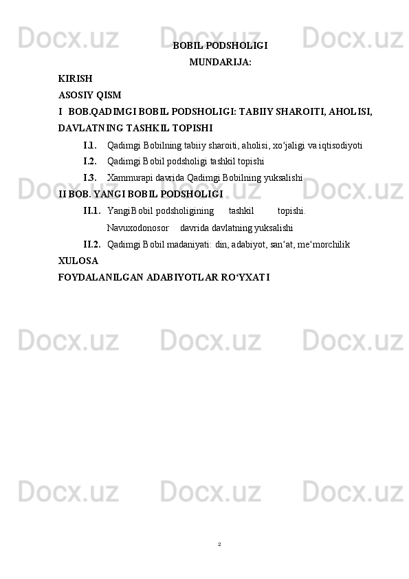 BOBIL PODSHOLIGI
MUNDARIJA:
KIRISH
ASOSIY QISM
I BOB.QADIMGI BOBIL PODSHOLIGI: TABIIY SHAROITI, AHOLISI,
DAVLATNING TASHKIL TOPISHI
I.1. Qadimgi   Bobilning   tabiiy   sharoiti ,  aholisi ,  xo ʻ jaligi   va   iqtisodiyoti
I.2. Qadimgi Bobil podsholigi tashkil topishi
I.3. Xammurapi davrida Qadimgi Bobilning yuksalishi
II BOB. YANGI BOBIL PODSHOLIGI
II.1. Yangi Bobil podsholigining tashkil topishi.
Navuxodonosor davrida davlatning yuksalishi
II.2. Qadimgi Bobil madaniyati: din, adabiyot, san at, me morchilikʻ ʻ
XULOSA
FOYDALANILGAN ADABIYOTLAR RO YXATI	
ʻ
2 