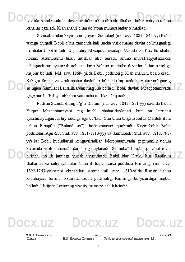 davrida Bobil mudofaa devorlari bilan o rab olinadi. Shahar aholisi ehtiyoji uchunʻ
kanallar qaziladi. Kish shahri bilan do stona munosabatlar o rnatiladi.	
ʻ ʻ
Sumuabumdan keyin uning jiyani Sumulael (mil. avv. 1881-1845-yy) Bobil
taxtiga chiqadi. Bobil o sha zamonda hali uncha yirik shahar davlat bo lmaganligi	
ʻ ʻ
manbalarda   keltiriladi.   U   janubiy   Mesopotamiyadagi   Marada   va   Kazallu   shahri
hokimi   Alumbiumu   bilan   urushlar   olib   boradi,   ammo   muvaffaqiyatsizlikka
uchragach   himoyalanish   uchun   u   ham   Bobilni   mudofaa   devorlari   bilan   o rashga	
ʻ
majbur bo ladi. Mil. avv. 1869- yilda Bobil podsholigi Kish shahrini bosib oladi.	
ʻ
So ngra   Sippar   va   Uruk   shahar-davlatlari   bilan   ittifoq   tuziladi.   Hukmronligining	
ʻ
so ngida Sumulael Larsaliklardan mag lub bo ladi. Bobil davlati Mesopotamiyada
ʻ ʻ ʻ
gegemon bo lishga intilishni vaqtincha qo ldan chiqaradi.	
ʻ ʻ
Podsho Sumulaelning o g li Sabium (mil. avv. 1845-1831-yy) davrida Bobil	
ʻ ʻ
Yuqori   Mesopotamiyani   eng   kuchli   shahar-davlatlari   Issin   va   larsadan
qolishmaydigan harbiy kuchga ega bo Iadi. Shu bilan birga Bobilda Marduk ilohi	
ʻ
uchun   E-sagilu   (“Baland   uy”)   ibodatxonasini   qurdiradi.   Keyinchalik   Bobil
podsholari Apii-Sin (mil. avv. 1831-1813-yy) va Sinmuballit (mil. avv. 18131792-
yy)   lar   Bobil   hududlarini   kengaytiradilar.   Mesopotamiyada   gegemonlik   uchun
kurashda   yirik   nomzodlardan   biriga   aylanadi.   Sinmuballit   Bobil   podsholaridan
birinchi   bo lib   janubga   yurish   uyushtiradi.   Bobilliklar   Uruk,   Isin,   Rapikum	
ʻ
shaharlari   va   sutiy   qabilalari   bilan   ittifoqda   Larsa   podshosi   Rimsinga   (mil.   avv.
1822-1763-yy)qarshi   chiqadilar.   Ammo   mil.   avv.   1810-yilda   Rimsin   ushbu
kaolitsiyani   tor-mor   keltiradi.   Bobil   podsholigi   Rimsinga   bo ysinishga   majbur	
ʻ
bo ladi. Natijada Larsaning siyosiy mavqeyi oshib ketadi	
ʻ 9
.
9   В.Н.”Никольский мира” 1952. c 93-
Дьяков Н.М. История Древнего Учебник для учителей институтов. М.,
11 